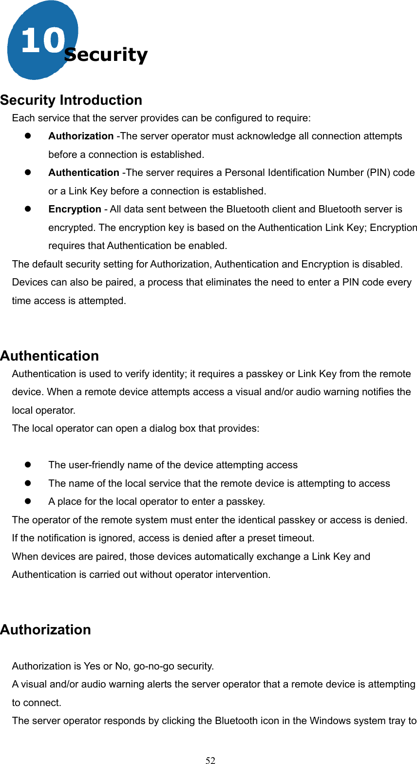  52 Security   Security Introduction Each service that the server provides can be configured to require:   Authorization -The server operator must acknowledge all connection attempts before a connection is established.   Authentication -The server requires a Personal Identification Number (PIN) code or a Link Key before a connection is established.   Encryption - All data sent between the Bluetooth client and Bluetooth server is encrypted. The encryption key is based on the Authentication Link Key; Encryption requires that Authentication be enabled. The default security setting for Authorization, Authentication and Encryption is disabled. Devices can also be paired, a process that eliminates the need to enter a PIN code every time access is attempted.   Authentication Authentication is used to verify identity; it requires a passkey or Link Key from the remote device. When a remote device attempts access a visual and/or audio warning notifies the local operator. The local operator can open a dialog box that provides:    The user-friendly name of the device attempting access   The name of the local service that the remote device is attempting to access   A place for the local operator to enter a passkey. The operator of the remote system must enter the identical passkey or access is denied. If the notification is ignored, access is denied after a preset timeout. When devices are paired, those devices automatically exchange a Link Key and Authentication is carried out without operator intervention.   Authorization  Authorization is Yes or No, go-no-go security. A visual and/or audio warning alerts the server operator that a remote device is attempting to connect. The server operator responds by clicking the Bluetooth icon in the Windows system tray to 