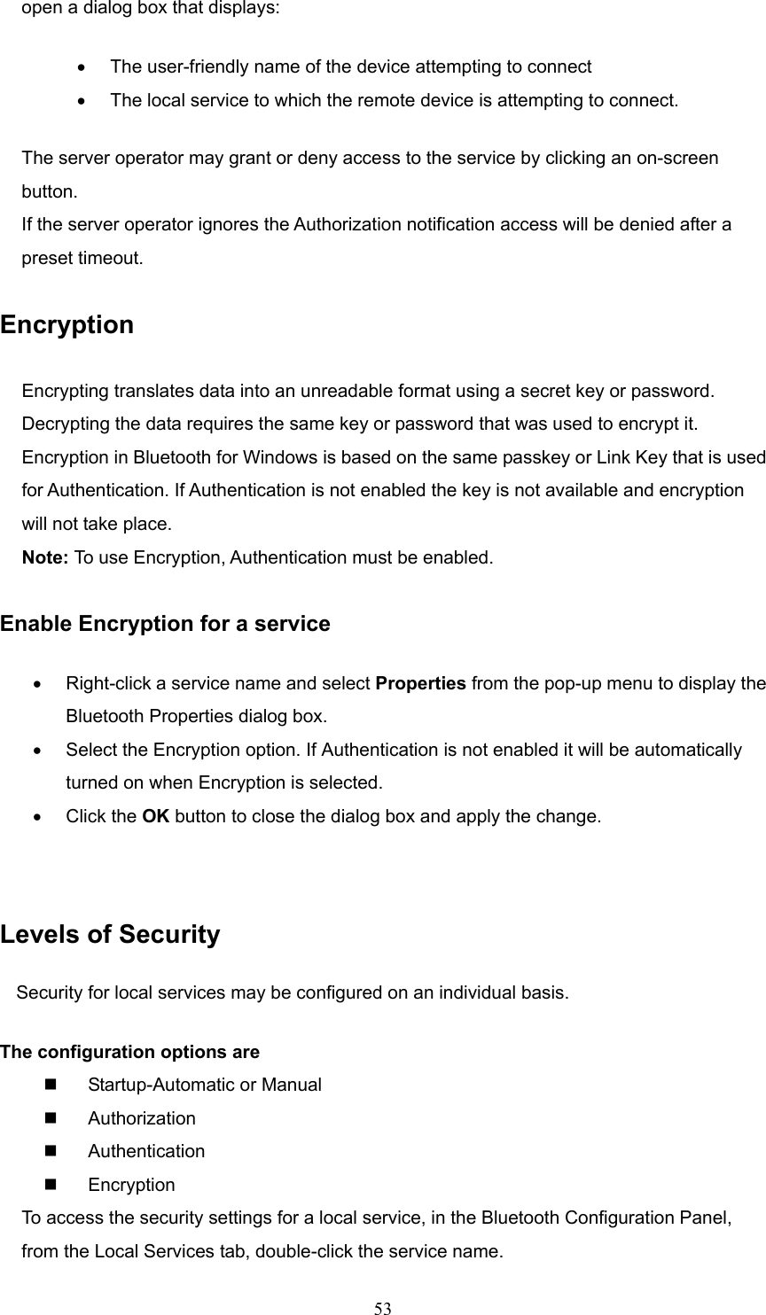  53 open a dialog box that displays: •  The user-friendly name of the device attempting to connect •  The local service to which the remote device is attempting to connect. The server operator may grant or deny access to the service by clicking an on-screen button. If the server operator ignores the Authorization notification access will be denied after a preset timeout.  Encryption  Encrypting translates data into an unreadable format using a secret key or password. Decrypting the data requires the same key or password that was used to encrypt it. Encryption in Bluetooth for Windows is based on the same passkey or Link Key that is used for Authentication. If Authentication is not enabled the key is not available and encryption will not take place. Note: To use Encryption, Authentication must be enabled.  Enable Encryption for a service •  Right-click a service name and select Properties from the pop-up menu to display the Bluetooth Properties dialog box. •  Select the Encryption option. If Authentication is not enabled it will be automatically turned on when Encryption is selected. •  Click the OK button to close the dialog box and apply the change.  Levels of Security Security for local services may be configured on an individual basis.   The configuration options are   Startup-Automatic or Manual   Authorization   Authentication   Encryption To access the security settings for a local service, in the Bluetooth Configuration Panel, from the Local Services tab, double-click the service name. 