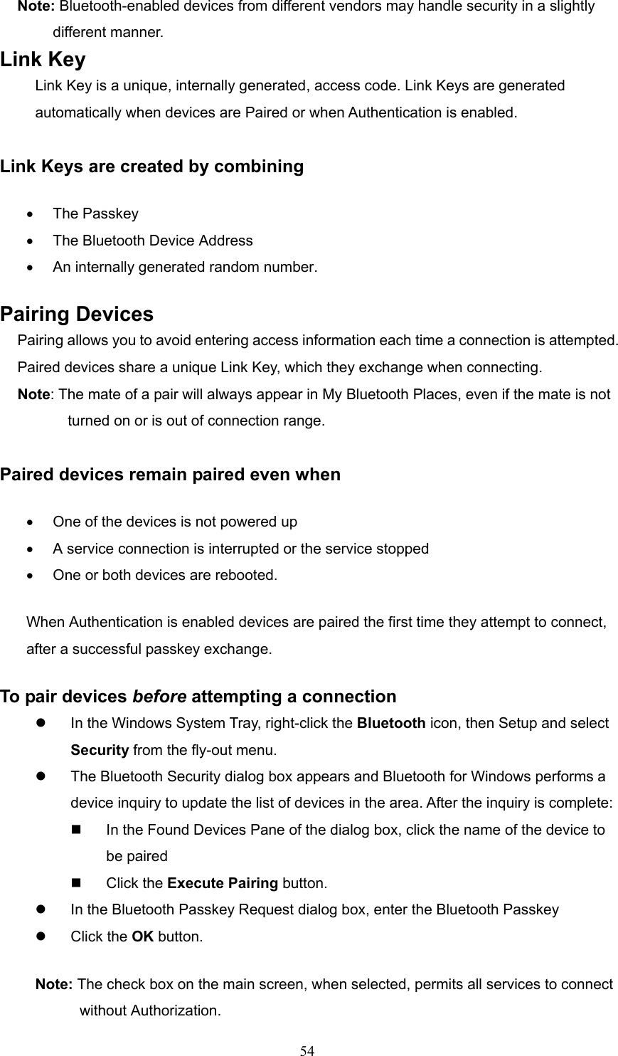  54 Note: Bluetooth-enabled devices from different vendors may handle security in a slightly   different manner.   Link Key Link Key is a unique, internally generated, access code. Link Keys are generated automatically when devices are Paired or when Authentication is enabled.  Link Keys are created by combining •  The Passkey •  The Bluetooth Device Address •  An internally generated random number. Pairing Devices Pairing allows you to avoid entering access information each time a connection is attempted. Paired devices share a unique Link Key, which they exchange when connecting.   Note: The mate of a pair will always appear in My Bluetooth Places, even if the mate is not   turned on or is out of connection range.  Paired devices remain paired even when •  One of the devices is not powered up •  A service connection is interrupted or the service stopped •  One or both devices are rebooted. When Authentication is enabled devices are paired the first time they attempt to connect, after a successful passkey exchange. To pair devices before attempting a connection   In the Windows System Tray, right-click the Bluetooth icon, then Setup and select Security from the fly-out menu.   The Bluetooth Security dialog box appears and Bluetooth for Windows performs a device inquiry to update the list of devices in the area. After the inquiry is complete:   In the Found Devices Pane of the dialog box, click the name of the device to be paired   Click the Execute Pairing button.   In the Bluetooth Passkey Request dialog box, enter the Bluetooth Passkey   Click the OK button. Note: The check box on the main screen, when selected, permits all services to connect without Authorization. 