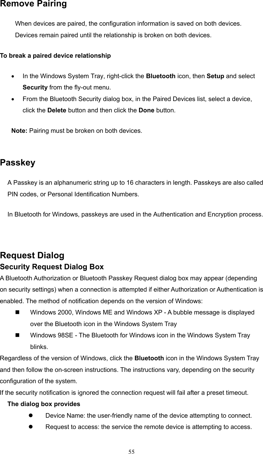  55 Remove Pairing When devices are paired, the configuration information is saved on both devices. Devices remain paired until the relationship is broken on both devices. To break a paired device relationship •  In the Windows System Tray, right-click the Bluetooth icon, then Setup and select Security from the fly-out menu. •  From the Bluetooth Security dialog box, in the Paired Devices list, select a device, click the Delete button and then click the Done button. Note: Pairing must be broken on both devices.  Passkey A Passkey is an alphanumeric string up to 16 characters in length. Passkeys are also called PIN codes, or Personal Identification Numbers. In Bluetooth for Windows, passkeys are used in the Authentication and Encryption process.  Request Dialog   Security Request Dialog Box A Bluetooth Authorization or Bluetooth Passkey Request dialog box may appear (depending on security settings) when a connection is attempted if either Authorization or Authentication is enabled. The method of notification depends on the version of Windows:   Windows 2000, Windows ME and Windows XP - A bubble message is displayed over the Bluetooth icon in the Windows System Tray   Windows 98SE - The Bluetooth for Windows icon in the Windows System Tray blinks. Regardless of the version of Windows, click the Bluetooth icon in the Windows System Tray and then follow the on-screen instructions. The instructions vary, depending on the security configuration of the system. If the security notification is ignored the connection request will fail after a preset timeout. The dialog box provides   Device Name: the user-friendly name of the device attempting to connect.   Request to access: the service the remote device is attempting to access. 