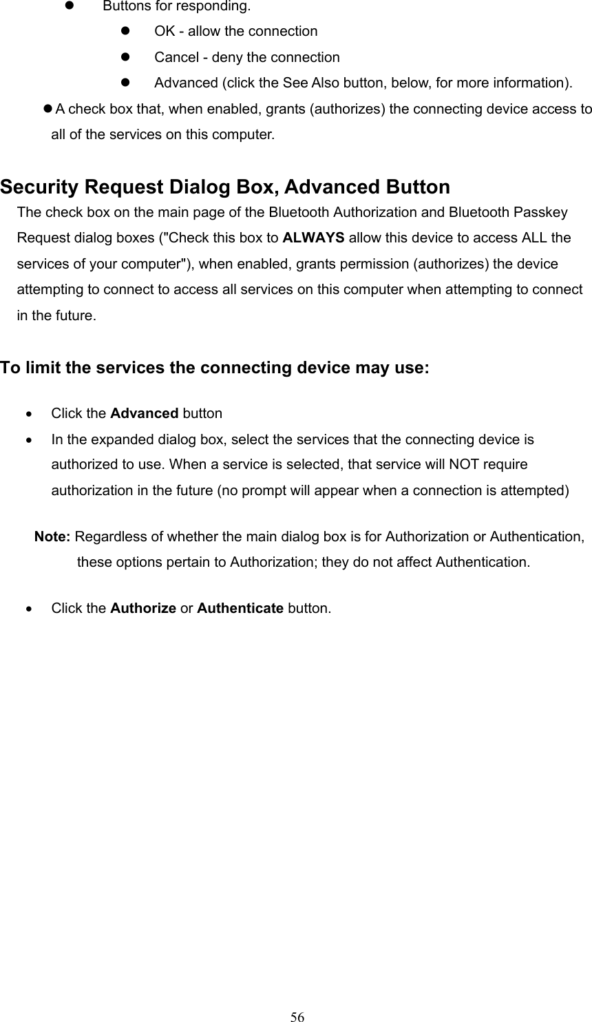  56   Buttons for responding.   OK - allow the connection   Cancel - deny the connection   Advanced (click the See Also button, below, for more information).  A check box that, when enabled, grants (authorizes) the connecting device access to   all of the services on this computer.  Security Request Dialog Box, Advanced Button The check box on the main page of the Bluetooth Authorization and Bluetooth Passkey Request dialog boxes (&quot;Check this box to ALWAYS allow this device to access ALL the services of your computer&quot;), when enabled, grants permission (authorizes) the device attempting to connect to access all services on this computer when attempting to connect in the future.  To limit the services the connecting device may use:   •  Click the Advanced button •  In the expanded dialog box, select the services that the connecting device is authorized to use. When a service is selected, that service will NOT require authorization in the future (no prompt will appear when a connection is attempted) Note: Regardless of whether the main dialog box is for Authorization or Authentication, these options pertain to Authorization; they do not affect Authentication. •  Click the Authorize or Authenticate button. 