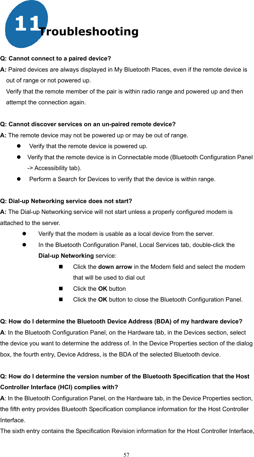  57 Troubleshooting  Q: Cannot connect to a paired device? A: Paired devices are always displayed in My Bluetooth Places, even if the remote device is out of range or not powered up. Verify that the remote member of the pair is within radio range and powered up and then attempt the connection again.  Q: Cannot discover services on an un-paired remote device? A: The remote device may not be powered up or may be out of range.   Verify that the remote device is powered up.  Verify that the remote device is in Connectable mode (Bluetooth Configuration Panel -&gt; Accessibility tab).   Perform a Search for Devices to verify that the device is within range.  Q: Dial-up Networking service does not start? A: The Dial-up Networking service will not start unless a properly configured modem is attached to the server.     Verify that the modem is usable as a local device from the server.   In the Bluetooth Configuration Panel, Local Services tab, double-click the Dial-up Networking service:   Click the down arrow in the Modem field and select the modem that will be used to dial out   Click the OK button   Click the OK button to close the Bluetooth Configuration Panel.  Q: How do I determine the Bluetooth Device Address (BDA) of my hardware device?   A: In the Bluetooth Configuration Panel, on the Hardware tab, in the Devices section, select the device you want to determine the address of. In the Device Properties section of the dialog box, the fourth entry, Device Address, is the BDA of the selected Bluetooth device.  Q: How do I determine the version number of the Bluetooth Specification that the Host Controller Interface (HCI) complies with?   A: In the Bluetooth Configuration Panel, on the Hardware tab, in the Device Properties section, the fifth entry provides Bluetooth Specification compliance information for the Host Controller Interface. The sixth entry contains the Specification Revision information for the Host Controller Interface, 