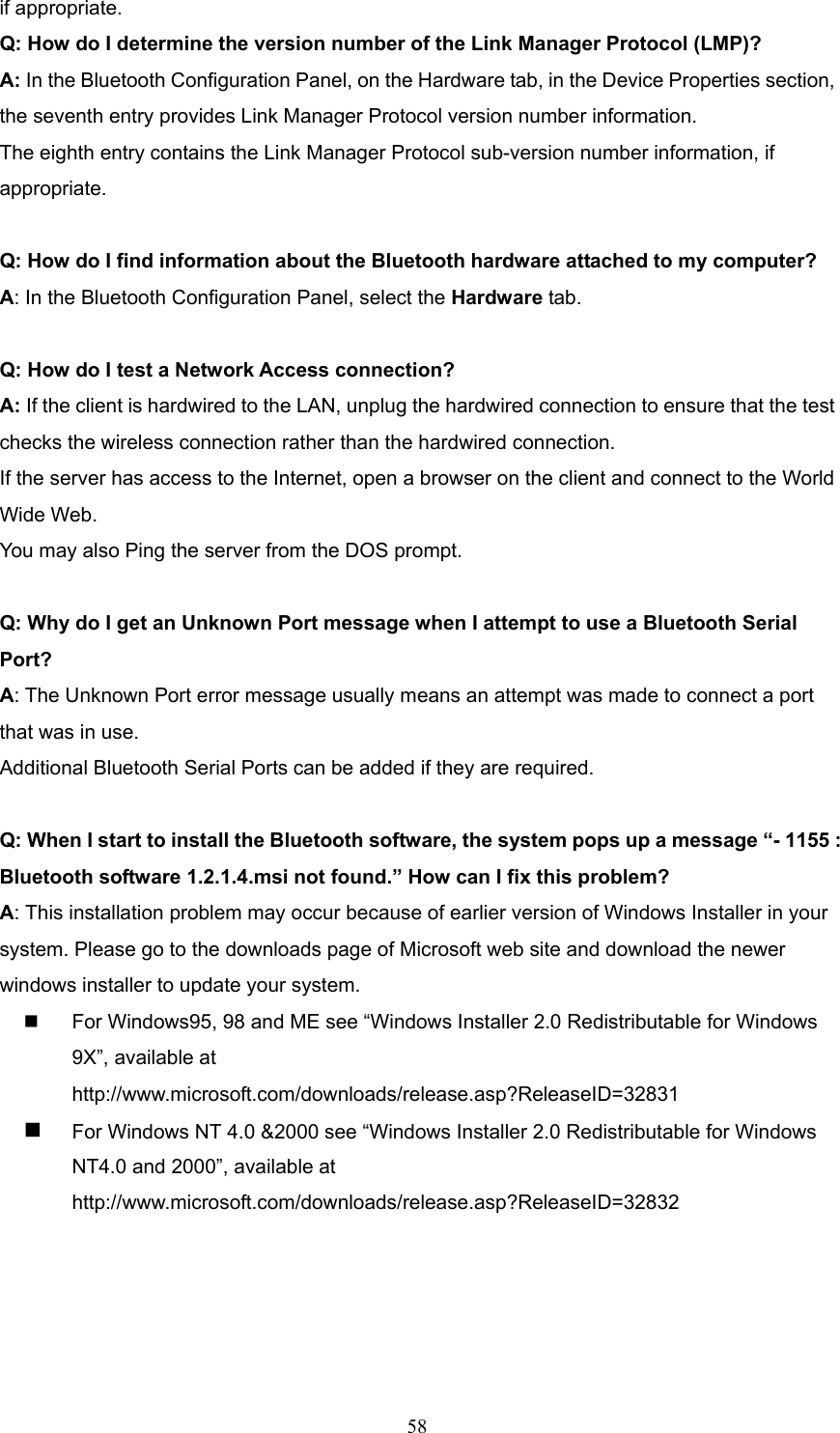  58 if appropriate. Q: How do I determine the version number of the Link Manager Protocol (LMP)?   A: In the Bluetooth Configuration Panel, on the Hardware tab, in the Device Properties section, the seventh entry provides Link Manager Protocol version number information. The eighth entry contains the Link Manager Protocol sub-version number information, if appropriate.  Q: How do I find information about the Bluetooth hardware attached to my computer?   A: In the Bluetooth Configuration Panel, select the Hardware tab.  Q: How do I test a Network Access connection?   A: If the client is hardwired to the LAN, unplug the hardwired connection to ensure that the test checks the wireless connection rather than the hardwired connection. If the server has access to the Internet, open a browser on the client and connect to the World Wide Web. You may also Ping the server from the DOS prompt.  Q: Why do I get an Unknown Port message when I attempt to use a Bluetooth Serial Port?  A: The Unknown Port error message usually means an attempt was made to connect a port that was in use. Additional Bluetooth Serial Ports can be added if they are required.  Q: When I start to install the Bluetooth software, the system pops up a message “- 1155 : Bluetooth software 1.2.1.4.msi not found.” How can I fix this problem? A: This installation problem may occur because of earlier version of Windows Installer in your system. Please go to the downloads page of Microsoft web site and download the newer windows installer to update your system.     For Windows95, 98 and ME see “Windows Installer 2.0 Redistributable for Windows 9X”, available at http://www.microsoft.com/downloads/release.asp?ReleaseID=32831    For Windows NT 4.0 &amp;2000 see “Windows Installer 2.0 Redistributable for Windows NT4.0 and 2000”, available at       http://www.microsoft.com/downloads/release.asp?ReleaseID=32832  