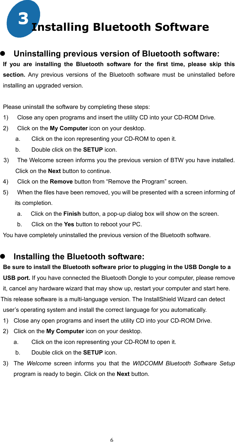  6 Installing Bluetooth Software   Uninstalling previous version of Bluetooth software: If you are installing the Bluetooth software for the first time, please skip this section.  Any previous versions of the Bluetooth software must be uninstalled before installing an upgraded version.  Please uninstall the software by completing these steps: 1)  Close any open programs and insert the utility CD into your CD-ROM Drive. 2)  Click on the My Computer icon on your desktop.   a.  Click on the icon representing your CD-ROM to open it. b.  Double click on the SETUP icon. 3)   The Welcome screen informs you the previous version of BTW you have installed. Click on the Next button to continue. 4)  Click on the Remove button from “Remove the Program” screen. 5)    When the files have been removed, you will be presented with a screen informing of its completion. a.    Click on the Finish button, a pop-up dialog box will show on the screen. b.  Click on the Yes button to reboot your PC. You have completely uninstalled the previous version of the Bluetooth software.   Installing the Bluetooth software:     Be sure to install the Bluetooth software prior to plugging in the USB Dongle to a   USB port. If you have connected the Bluetooth Dongle to your computer, please remove   it, cancel any hardware wizard that may show up, restart your computer and start here. This release software is a multi-language version. The InstallShield Wizard can detect   user’s operating system and install the correct language for you automatically. 1)  Close any open programs and insert the utility CD into your CD-ROM Drive. 2)  Click on the My Computer icon on your desktop.   a.  Click on the icon representing your CD-ROM to open it.   b.  Double click on the SETUP icon. 3) The Welcome screen informs you that the WIDCOMM Bluetooth Software Setup program is ready to begin. Click on the Next button.   
