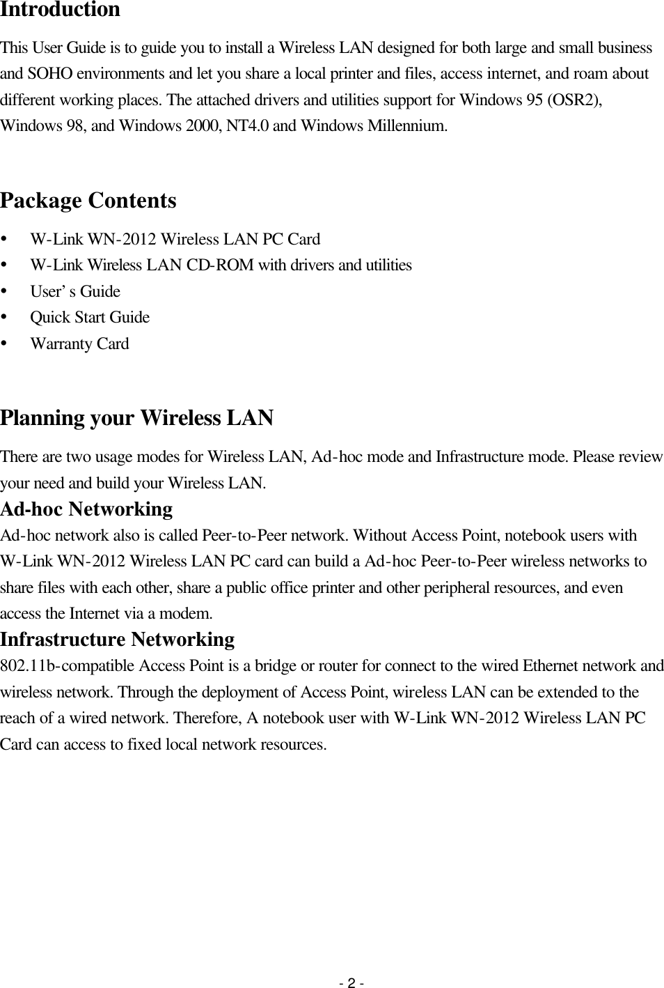 - 2 - Introduction This User Guide is to guide you to install a Wireless LAN designed for both large and small business and SOHO environments and let you share a local printer and files, access internet, and roam about different working places. The attached drivers and utilities support for Windows 95 (OSR2), Windows 98, and Windows 2000, NT4.0 and Windows Millennium.  Package Contents Ÿ W-Link WN-2012 Wireless LAN PC Card Ÿ W-Link Wireless LAN CD-ROM with drivers and utilities Ÿ User’s Guide Ÿ Quick Start Guide Ÿ Warranty Card  Planning your Wireless LAN There are two usage modes for Wireless LAN, Ad-hoc mode and Infrastructure mode. Please review your need and build your Wireless LAN. Ad-hoc Networking Ad-hoc network also is called Peer-to-Peer network. Without Access Point, notebook users with W-Link WN-2012 Wireless LAN PC card can build a Ad-hoc Peer-to-Peer wireless networks to share files with each other, share a public office printer and other peripheral resources, and even access the Internet via a modem. Infrastructure Networking 802.11b-compatible Access Point is a bridge or router for connect to the wired Ethernet network and wireless network. Through the deployment of Access Point, wireless LAN can be extended to the reach of a wired network. Therefore, A notebook user with W-Link WN-2012 Wireless LAN PC Card can access to fixed local network resources. 