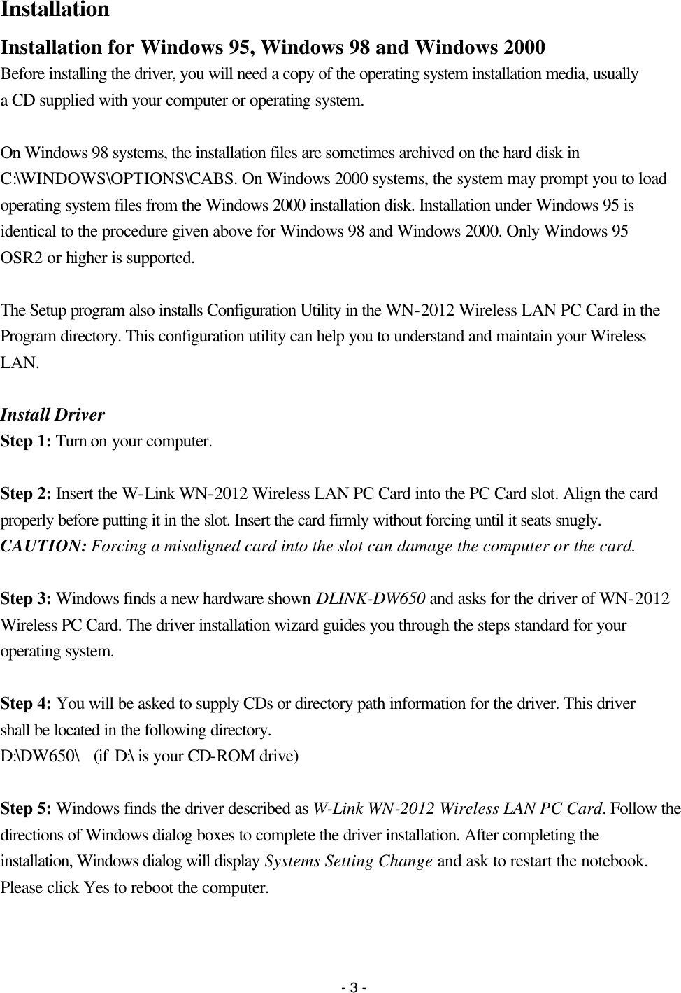 - 3 - Installation Installation for Windows 95, Windows 98 and Windows 2000 Before installing the driver, you will need a copy of the operating system installation media, usually a CD supplied with your computer or operating system.  On Windows 98 systems, the installation files are sometimes archived on the hard disk in C:\WINDOWS\OPTIONS\CABS. On Windows 2000 systems, the system may prompt you to load operating system files from the Windows 2000 installation disk. Installation under Windows 95 is identical to the procedure given above for Windows 98 and Windows 2000. Only Windows 95 OSR2 or higher is supported.    The Setup program also installs Configuration Utility in the WN-2012 Wireless LAN PC Card in the Program directory. This configuration utility can help you to understand and maintain your Wireless LAN.  Install Driver Step 1: Turn on your computer.  Step 2: Insert the W-Link WN-2012 Wireless LAN PC Card into the PC Card slot. Align the card properly before putting it in the slot. Insert the card firmly without forcing until it seats snugly. CAUTION: Forcing a misaligned card into the slot can damage the computer or the card.  Step 3: Windows finds a new hardware shown DLINK-DW650 and asks for the driver of WN-2012 Wireless PC Card. The driver installation wizard guides you through the steps standard for your operating system.  Step 4: You will be asked to supply CDs or directory path information for the driver. This driver shall be located in the following directory. D:\DW650\  (if D:\ is your CD-ROM drive)  Step 5: Windows finds the driver described as W-Link WN-2012 Wireless LAN PC Card. Follow the directions of Windows dialog boxes to complete the driver installation. After completing the installation, Windows dialog will display Systems Setting Change and ask to restart the notebook. Please click Yes to reboot the computer.  