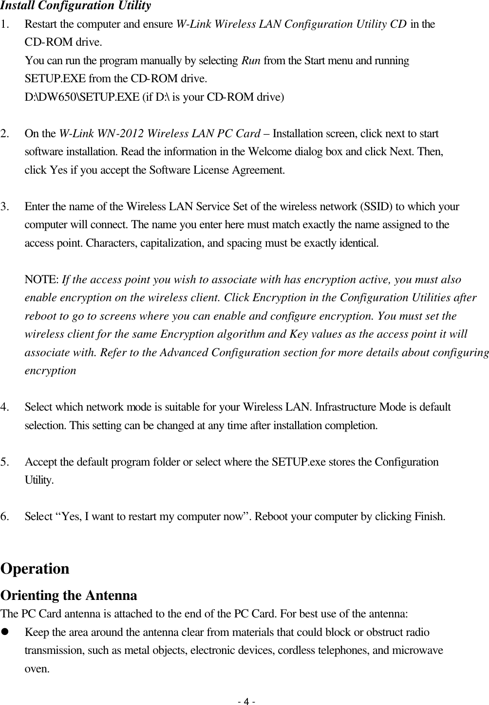 - 4 - Install Configuration Utility 1.  Restart the computer and ensure W-Link Wireless LAN Configuration Utility CD in the CD-ROM drive. You can run the program manually by selecting Run from the Start menu and running SETUP.EXE from the CD-ROM drive. D:\DW650\SETUP.EXE (if D:\ is your CD-ROM drive)  2.  On the W-Link WN-2012 Wireless LAN PC Card – Installation screen, click next to start software installation. Read the information in the Welcome dialog box and click Next. Then, click Yes if you accept the Software License Agreement.  3.  Enter the name of the Wireless LAN Service Set of the wireless network (SSID) to which your computer will connect. The name you enter here must match exactly the name assigned to the access point. Characters, capitalization, and spacing must be exactly identical.  NOTE: If the access point you wish to associate with has encryption active, you must also enable encryption on the wireless client. Click Encryption in the Configuration Utilities after reboot to go to screens where you can enable and configure encryption. You must set the wireless client for the same Encryption algorithm and Key values as the access point it will associate with. Refer to the Advanced Configuration section for more details about configuring encryption  4.  Select which network mode is suitable for your Wireless LAN. Infrastructure Mode is default selection. This setting can be changed at any time after installation completion.  5.  Accept the default program folder or select where the SETUP.exe stores the Configuration Utility.  6.  Select “Yes, I want to restart my computer now”. Reboot your computer by clicking Finish.  Operation Orienting the Antenna The PC Card antenna is attached to the end of the PC Card. For best use of the antenna: l Keep the area around the antenna clear from materials that could block or obstruct radio transmission, such as metal objects, electronic devices, cordless telephones, and microwave oven.   