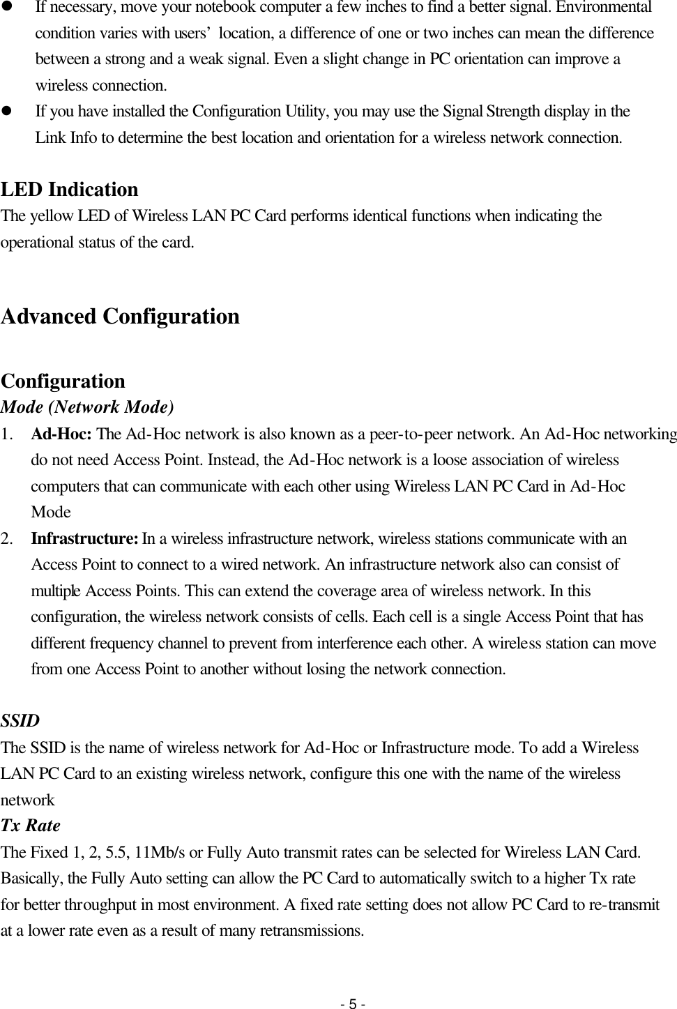 - 5 - l If necessary, move your notebook computer a few inches to find a better signal. Environmental condition varies with users’ location, a difference of one or two inches can mean the difference between a strong and a weak signal. Even a slight change in PC orientation can improve a wireless connection.   l If you have installed the Configuration Utility, you may use the Signal Strength display in the Link Info to determine the best location and orientation for a wireless network connection.  LED Indication The yellow LED of Wireless LAN PC Card performs identical functions when indicating the operational status of the card.  Advanced Configuration  Configuration Mode (Network Mode) 1.  Ad-Hoc: The Ad-Hoc network is also known as a peer-to-peer network. An Ad-Hoc networking do not need Access Point. Instead, the Ad-Hoc network is a loose association of wireless computers that can communicate with each other using Wireless LAN PC Card in Ad-Hoc Mode 2.  Infrastructure: In a wireless infrastructure network, wireless stations communicate with an Access Point to connect to a wired network. An infrastructure network also can consist of multiple Access Points. This can extend the coverage area of wireless network. In this configuration, the wireless network consists of cells. Each cell is a single Access Point that has different frequency channel to prevent from interference each other. A wireless station can move from one Access Point to another without losing the network connection.  SSID The SSID is the name of wireless network for Ad-Hoc or Infrastructure mode. To add a Wireless LAN PC Card to an existing wireless network, configure this one with the name of the wireless network Tx Rate The Fixed 1, 2, 5.5, 11Mb/s or Fully Auto transmit rates can be selected for Wireless LAN Card. Basically, the Fully Auto setting can allow the PC Card to automatically switch to a higher Tx rate for better throughput in most environment. A fixed rate setting does not allow PC Card to re-transmit at a lower rate even as a result of many retransmissions.  