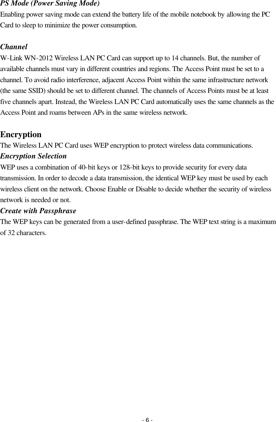 - 6 - PS Mode (Power Saving Mode) Enabling power saving mode can extend the battery life of the mobile notebook by allowing the PC Card to sleep to minimize the power consumption.  Channel W-Link WN-2012 Wireless LAN PC Card can support up to 14 channels. But, the number of available channels must vary in different countries and regions. The Access Point must be set to a channel. To avoid radio interference, adjacent Access Point within the same infrastructure network (the same SSID) should be set to different channel. The channels of Access Points must be at least five channels apart. Instead, the Wireless LAN PC Card automatically uses the same channels as the Access Point and roams between APs in the same wireless network.  Encryption The Wireless LAN PC Card uses WEP encryption to protect wireless data communications. Encryption Selection WEP uses a combination of 40-bit keys or 128-bit keys to provide security for every data transmission. In order to decode a data transmission, the identical WEP key must be used by each wireless client on the network. Choose Enable or Disable to decide whether the security of wireless network is needed or not. Create with Passphrase The WEP keys can be generated from a user-defined passphrase. The WEP text string is a maximum of 32 characters. 