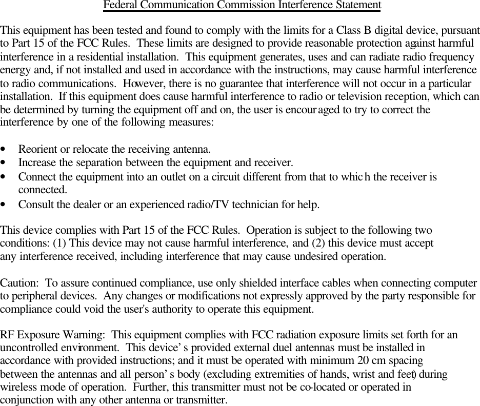   Federal Communication Commission Interference Statement  This equipment has been tested and found to comply with the limits for a Class B digital device, pursuant to Part 15 of the FCC Rules.  These limits are designed to provide reasonable protection against harmful interference in a residential installation.  This equipment generates, uses and can radiate radio frequency energy and, if not installed and used in accordance with the instructions, may cause harmful interference to radio communications.  However, there is no guarantee that interference will not occur in a particular installation.  If this equipment does cause harmful interference to radio or television reception, which can be determined by turning the equipment off and on, the user is encouraged to try to correct the interference by one of the following measures:  • Reorient or relocate the receiving antenna. • Increase the separation between the equipment and receiver. • Connect the equipment into an outlet on a circuit different from that to which the receiver is connected. • Consult the dealer or an experienced radio/TV technician for help.  This device complies with Part 15 of the FCC Rules.  Operation is subject to the following two conditions: (1) This device may not cause harmful interference, and (2) this device must accept any interference received, including interference that may cause undesired operation.  Caution:  To assure continued compliance, use only shielded interface cables when connecting computer to peripheral devices.  Any changes or modifications not expressly approved by the party responsible for compliance could void the user&apos;s authority to operate this equipment.  RF Exposure Warning:  This equipment complies with FCC radiation exposure limits set forth for an uncontrolled environment.  This device’s provided external duel antennas must be installed in accordance with provided instructions; and it must be operated with minimum 20 cm spacing between the antennas and all person’s body (excluding extremities of hands, wrist and feet) during wireless mode of operation.  Further, this transmitter must not be co-located or operated in conjunction with any other antenna or transmitter.     