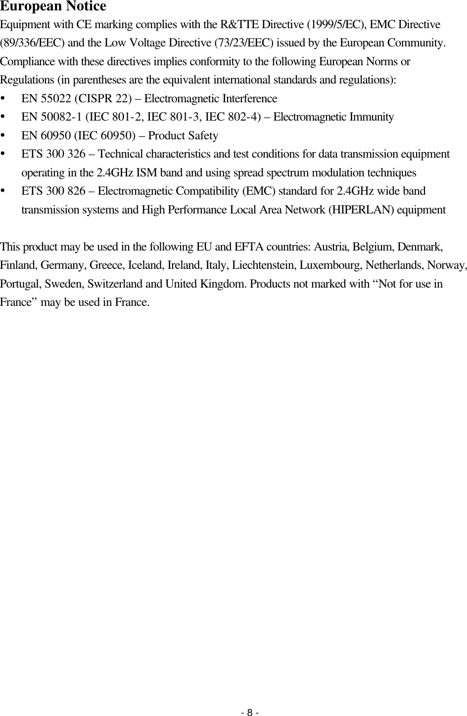 - 8 - European Notice Equipment with CE marking complies with the R&amp;TTE Directive (1999/5/EC), EMC Directive (89/336/EEC) and the Low Voltage Directive (73/23/EEC) issued by the European Community. Compliance with these directives implies conformity to the following European Norms or Regulations (in parentheses are the equivalent international standards and regulations): Ÿ EN 55022 (CISPR 22) – Electromagnetic Interference Ÿ EN 50082-1 (IEC 801-2, IEC 801-3, IEC 802-4) – Electromagnetic Immunity Ÿ EN 60950 (IEC 60950) – Product Safety Ÿ ETS 300 326 – Technical characteristics and test conditions for data transmission equipment operating in the 2.4GHz ISM band and using spread spectrum modulation techniques Ÿ ETS 300 826 – Electromagnetic Compatibility (EMC) standard for 2.4GHz wide band transmission systems and High Performance Local Area Network (HIPERLAN) equipment  This product may be used in the following EU and EFTA countries: Austria, Belgium, Denmark, Finland, Germany, Greece, Iceland, Ireland, Italy, Liechtenstein, Luxembourg, Netherlands, Norway, Portugal, Sweden, Switzerland and United Kingdom. Products not marked with “Not for use in France” may be used in France. 