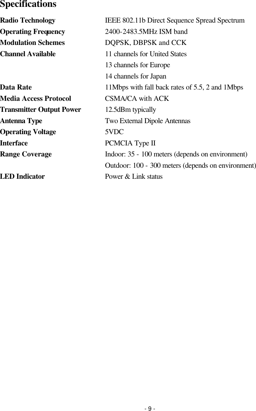 - 9 -  Specifications Radio Technology IEEE 802.11b Direct Sequence Spread Spectrum Operating Frequency  2400-2483.5MHz ISM band Modulation Schemes  DQPSK, DBPSK and CCK Channel Available 11 channels for United States  13 channels for Europe  14 channels for Japan Data Rate 11Mbps with fall back rates of 5.5, 2 and 1Mbps Media Access Protocol CSMA/CA with ACK Transmitter Output Power 12.5dBm typically Antenna Type Two External Dipole Antennas Operating Voltage 5VDC Interface PCMCIA Type II Range Coverage Indoor: 35 - 100 meters (depends on environment)  Outdoor: 100 - 300 meters (depends on environment) LED Indicator Power &amp; Link status 