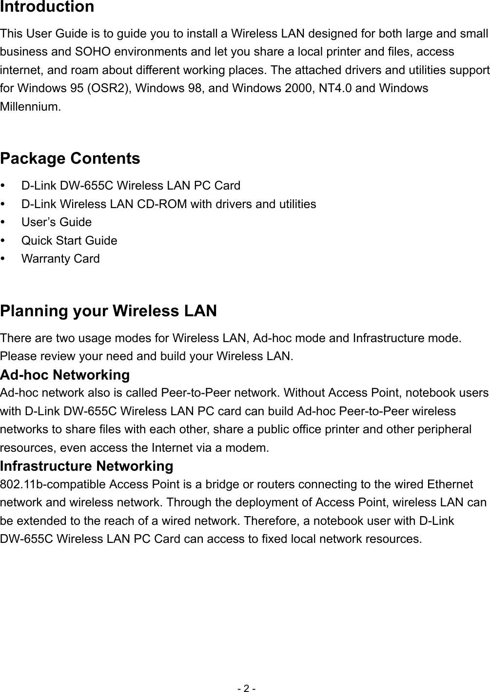 Introduction This User Guide is to guide you to install a Wireless LAN designed for both large and small business and SOHO environments and let you share a local printer and files, access internet, and roam about different working places. The attached drivers and utilities support for Windows 95 (OSR2), Windows 98, and Windows 2000, NT4.0 and Windows Millennium.  Package Contents   D-Link DW-655C Wireless LAN PC Card   D-Link Wireless LAN CD-ROM with drivers and utilities   User’s Guide   Quick Start Guide   Warranty Card  Planning your Wireless LAN There are two usage modes for Wireless LAN, Ad-hoc mode and Infrastructure mode. Please review your need and build your Wireless LAN. Ad-hoc Networking Ad-hoc network also is called Peer-to-Peer network. Without Access Point, notebook users with D-Link DW-655C Wireless LAN PC card can build Ad-hoc Peer-to-Peer wireless networks to share files with each other, share a public office printer and other peripheral resources, even access the Internet via a modem. Infrastructure Networking 802.11b-compatible Access Point is a bridge or routers connecting to the wired Ethernet network and wireless network. Through the deployment of Access Point, wireless LAN can be extended to the reach of a wired network. Therefore, a notebook user with D-Link DW-655C Wireless LAN PC Card can access to fixed local network resources. - 2 - 