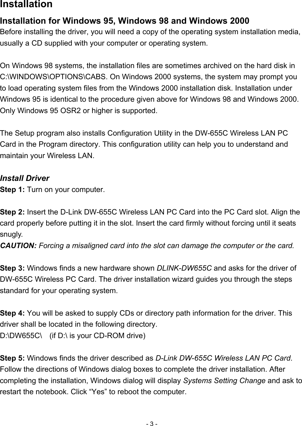 Installation Installation for Windows 95, Windows 98 and Windows 2000 Before installing the driver, you will need a copy of the operating system installation media, usually a CD supplied with your computer or operating system.  On Windows 98 systems, the installation files are sometimes archived on the hard disk in C:\WINDOWS\OPTIONS\CABS. On Windows 2000 systems, the system may prompt you to load operating system files from the Windows 2000 installation disk. Installation under Windows 95 is identical to the procedure given above for Windows 98 and Windows 2000. Only Windows 95 OSR2 or higher is supported.   The Setup program also installs Configuration Utility in the DW-655C Wireless LAN PC Card in the Program directory. This configuration utility can help you to understand and maintain your Wireless LAN.  Install Driver Step 1: Turn on your computer.  Step 2: Insert the D-Link DW-655C Wireless LAN PC Card into the PC Card slot. Align the card properly before putting it in the slot. Insert the card firmly without forcing until it seats snugly. CAUTION: Forcing a misaligned card into the slot can damage the computer or the card.  Step 3: Windows finds a new hardware shown DLINK-DW655C and asks for the driver of DW-655C Wireless PC Card. The driver installation wizard guides you through the steps standard for your operating system.  Step 4: You will be asked to supply CDs or directory path information for the driver. This driver shall be located in the following directory. D:\DW655C\    (if D:\ is your CD-ROM drive)  Step 5: Windows finds the driver described as D-Link DW-655C Wireless LAN PC Card. Follow the directions of Windows dialog boxes to complete the driver installation. After completing the installation, Windows dialog will display Systems Setting Change and ask to restart the notebook. Click “Yes” to reboot the computer.  - 3 - 