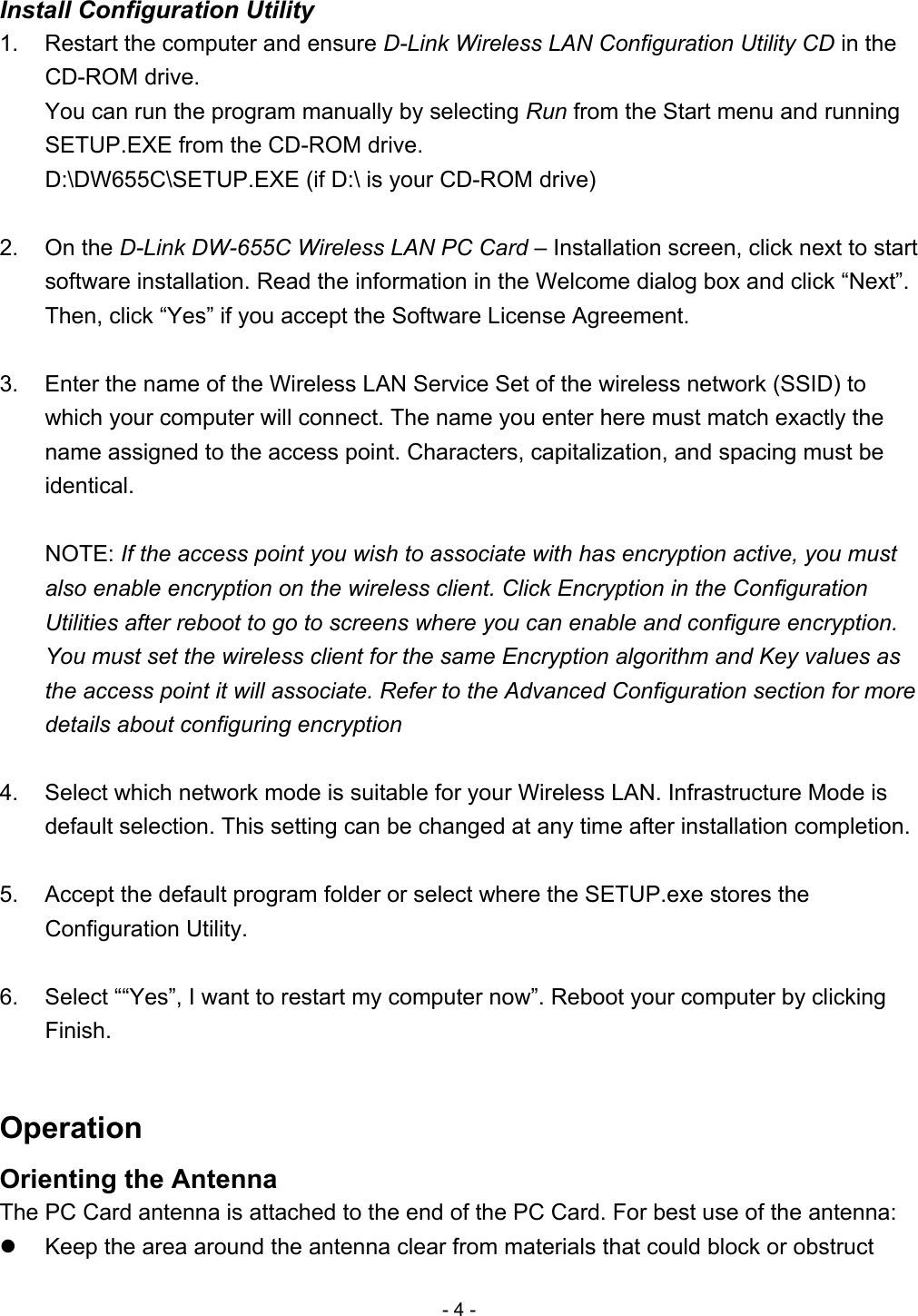 Install Configuration Utility 1.  Restart the computer and ensure D-Link Wireless LAN Configuration Utility CD in the CD-ROM drive. You can run the program manually by selecting Run from the Start menu and running SETUP.EXE from the CD-ROM drive. D:\DW655C\SETUP.EXE (if D:\ is your CD-ROM drive)  2. On the D-Link DW-655C Wireless LAN PC Card – Installation screen, click next to start software installation. Read the information in the Welcome dialog box and click “Next”. Then, click “Yes” if you accept the Software License Agreement.  3.  Enter the name of the Wireless LAN Service Set of the wireless network (SSID) to which your computer will connect. The name you enter here must match exactly the name assigned to the access point. Characters, capitalization, and spacing must be identical.  NOTE: If the access point you wish to associate with has encryption active, you must also enable encryption on the wireless client. Click Encryption in the Configuration Utilities after reboot to go to screens where you can enable and configure encryption. You must set the wireless client for the same Encryption algorithm and Key values as the access point it will associate. Refer to the Advanced Configuration section for more details about configuring encryption  4.  Select which network mode is suitable for your Wireless LAN. Infrastructure Mode is default selection. This setting can be changed at any time after installation completion.  5.  Accept the default program folder or select where the SETUP.exe stores the Configuration Utility.  6.  Select ““Yes”, I want to restart my computer now”. Reboot your computer by clicking Finish.  Operation Orienting the Antenna The PC Card antenna is attached to the end of the PC Card. For best use of the antenna:   Keep the area around the antenna clear from materials that could block or obstruct - 4 - 
