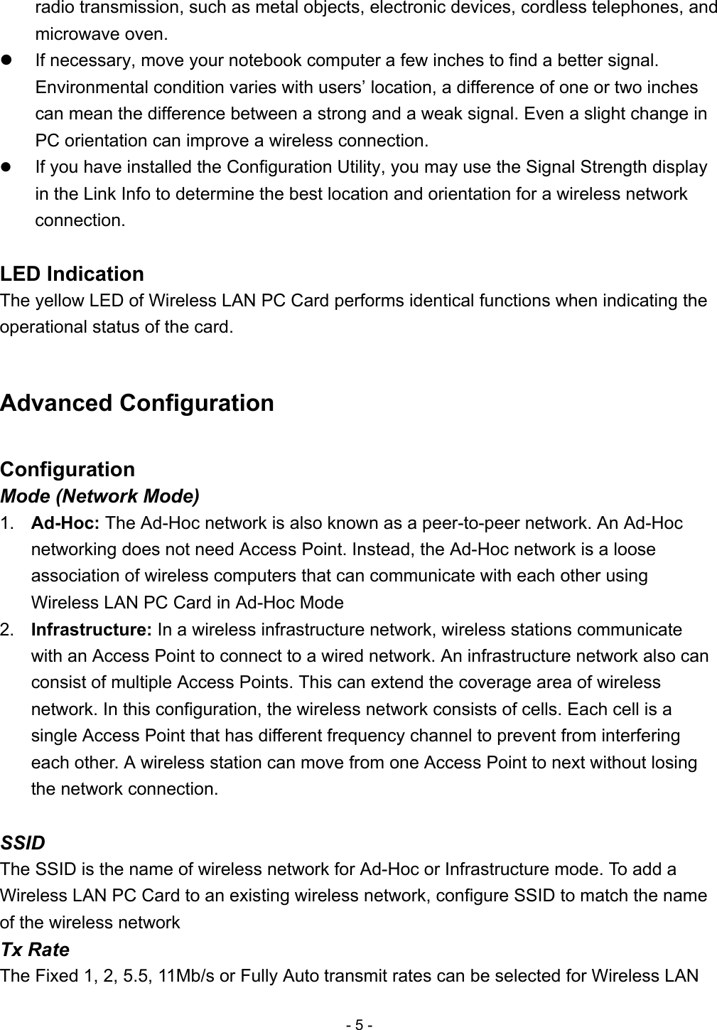 radio transmission, such as metal objects, electronic devices, cordless telephones, and microwave oven.     If necessary, move your notebook computer a few inches to find a better signal. Environmental condition varies with users’ location, a difference of one or two inches can mean the difference between a strong and a weak signal. Even a slight change in PC orientation can improve a wireless connection.     If you have installed the Configuration Utility, you may use the Signal Strength display in the Link Info to determine the best location and orientation for a wireless network connection.  LED Indication The yellow LED of Wireless LAN PC Card performs identical functions when indicating the operational status of the card.  Advanced Configuration  Configuration Mode (Network Mode) 1.  Ad-Hoc: The Ad-Hoc network is also known as a peer-to-peer network. An Ad-Hoc networking does not need Access Point. Instead, the Ad-Hoc network is a loose association of wireless computers that can communicate with each other using Wireless LAN PC Card in Ad-Hoc Mode 2.  Infrastructure: In a wireless infrastructure network, wireless stations communicate with an Access Point to connect to a wired network. An infrastructure network also can consist of multiple Access Points. This can extend the coverage area of wireless network. In this configuration, the wireless network consists of cells. Each cell is a single Access Point that has different frequency channel to prevent from interfering each other. A wireless station can move from one Access Point to next without losing the network connection.  SSID The SSID is the name of wireless network for Ad-Hoc or Infrastructure mode. To add a Wireless LAN PC Card to an existing wireless network, configure SSID to match the name of the wireless network Tx Rate The Fixed 1, 2, 5.5, 11Mb/s or Fully Auto transmit rates can be selected for Wireless LAN - 5 - 