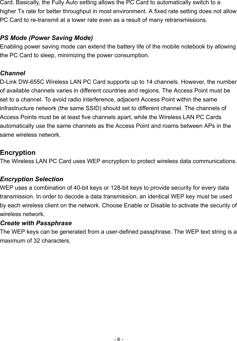 Card. Basically, the Fully Auto setting allows the PC Card to automatically switch to a higher Tx rate for better throughput in most environment. A fixed rate setting does not allow PC Card to re-transmit at a lower rate even as a result of many retransmissions.  PS Mode (Power Saving Mode) Enabling power saving mode can extend the battery life of the mobile notebook by allowing the PC Card to sleep, minimizing the power consumption.  Channel D-Link DW-655C Wireless LAN PC Card supports up to 14 channels. However, the number of available channels varies in different countries and regions. The Access Point must be set to a channel. To avoid radio interference, adjacent Access Point within the same infrastructure network (the same SSID) should set to different channel. The channels of Access Points must be at least five channels apart, while the Wireless LAN PC Cards automatically use the same channels as the Access Point and roams between APs in the same wireless network.  Encryption The Wireless LAN PC Card uses WEP encryption to protect wireless data communications.  Encryption Selection WEP uses a combination of 40-bit keys or 128-bit keys to provide security for every data transmission. In order to decode a data transmission, an identical WEP key must be used by each wireless client on the network. Choose Enable or Disable to activate the security of wireless network. Create with Passphrase The WEP keys can be generated from a user-defined passphrase. The WEP text string is a maximum of 32 characters. - 6 - 