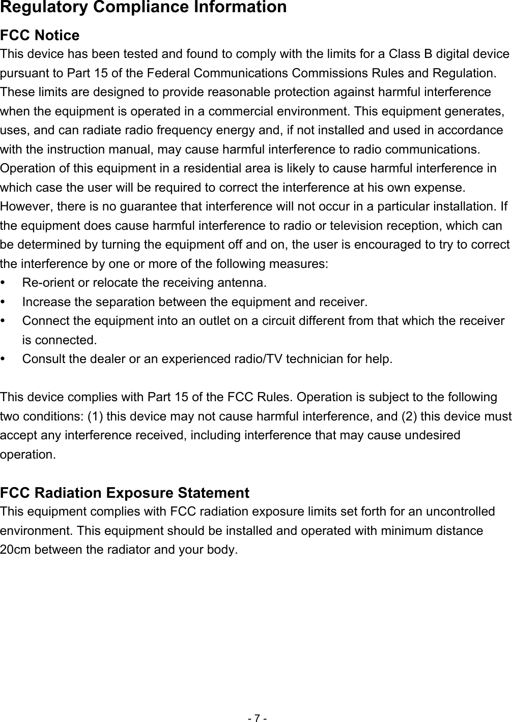 Regulatory Compliance Information FCC Notice This device has been tested and found to comply with the limits for a Class B digital device pursuant to Part 15 of the Federal Communications Commissions Rules and Regulation. These limits are designed to provide reasonable protection against harmful interference when the equipment is operated in a commercial environment. This equipment generates, uses, and can radiate radio frequency energy and, if not installed and used in accordance with the instruction manual, may cause harmful interference to radio communications. Operation of this equipment in a residential area is likely to cause harmful interference in which case the user will be required to correct the interference at his own expense. However, there is no guarantee that interference will not occur in a particular installation. If the equipment does cause harmful interference to radio or television reception, which can be determined by turning the equipment off and on, the user is encouraged to try to correct the interference by one or more of the following measures:     Re-orient or relocate the receiving antenna.     Increase the separation between the equipment and receiver.     Connect the equipment into an outlet on a circuit different from that which the receiver is connected.     Consult the dealer or an experienced radio/TV technician for help.  This device complies with Part 15 of the FCC Rules. Operation is subject to the following two conditions: (1) this device may not cause harmful interference, and (2) this device must accept any interference received, including interference that may cause undesired operation.  FCC Radiation Exposure Statement This equipment complies with FCC radiation exposure limits set forth for an uncontrolled environment. This equipment should be installed and operated with minimum distance 20cm between the radiator and your body.  - 7 - 