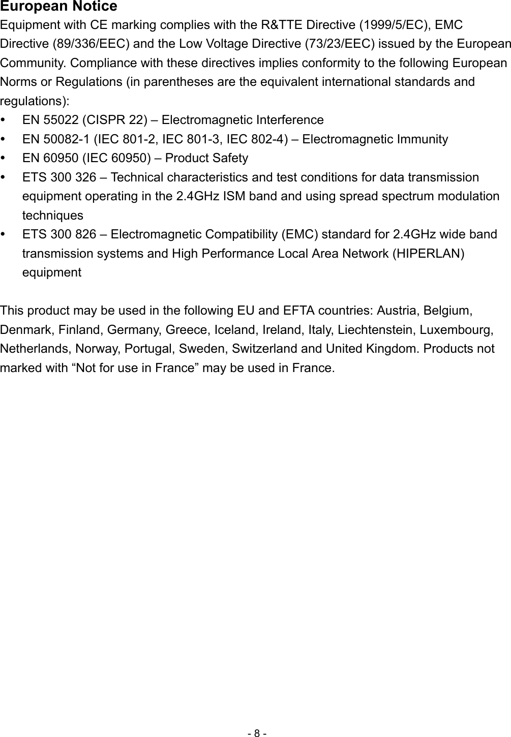 European Notice Equipment with CE marking complies with the R&amp;TTE Directive (1999/5/EC), EMC Directive (89/336/EEC) and the Low Voltage Directive (73/23/EEC) issued by the European Community. Compliance with these directives implies conformity to the following European Norms or Regulations (in parentheses are the equivalent international standards and regulations):   EN 55022 (CISPR 22) – Electromagnetic Interference   EN 50082-1 (IEC 801-2, IEC 801-3, IEC 802-4) – Electromagnetic Immunity   EN 60950 (IEC 60950) – Product Safety   ETS 300 326 – Technical characteristics and test conditions for data transmission equipment operating in the 2.4GHz ISM band and using spread spectrum modulation techniques   ETS 300 826 – Electromagnetic Compatibility (EMC) standard for 2.4GHz wide band transmission systems and High Performance Local Area Network (HIPERLAN) equipment  This product may be used in the following EU and EFTA countries: Austria, Belgium, Denmark, Finland, Germany, Greece, Iceland, Ireland, Italy, Liechtenstein, Luxembourg, Netherlands, Norway, Portugal, Sweden, Switzerland and United Kingdom. Products not marked with “Not for use in France” may be used in France. - 8 - 