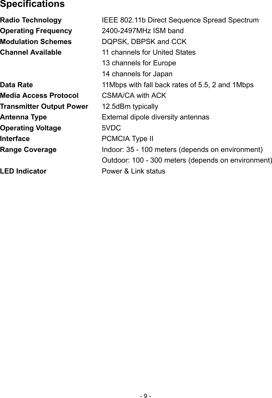  Specifications Radio Technology  IEEE 802.11b Direct Sequence Spread Spectrum Operating Frequency  2400-2497MHz ISM band Modulation Schemes  DQPSK, DBPSK and CCK Channel Available  11 channels for United States   13 channels for Europe   14 channels for Japan Data Rate  11Mbps with fall back rates of 5.5, 2 and 1Mbps Media Access Protocol CSMA/CA with ACK Transmitter Output Power 12.5dBm typically Antenna Type  External dipole diversity antennas Operating Voltage 5VDC Interface  PCMCIA Type II Range Coverage  Indoor: 35 - 100 meters (depends on environment)   Outdoor: 100 - 300 meters (depends on environment) LED Indicator  Power &amp; Link status - 9 - 