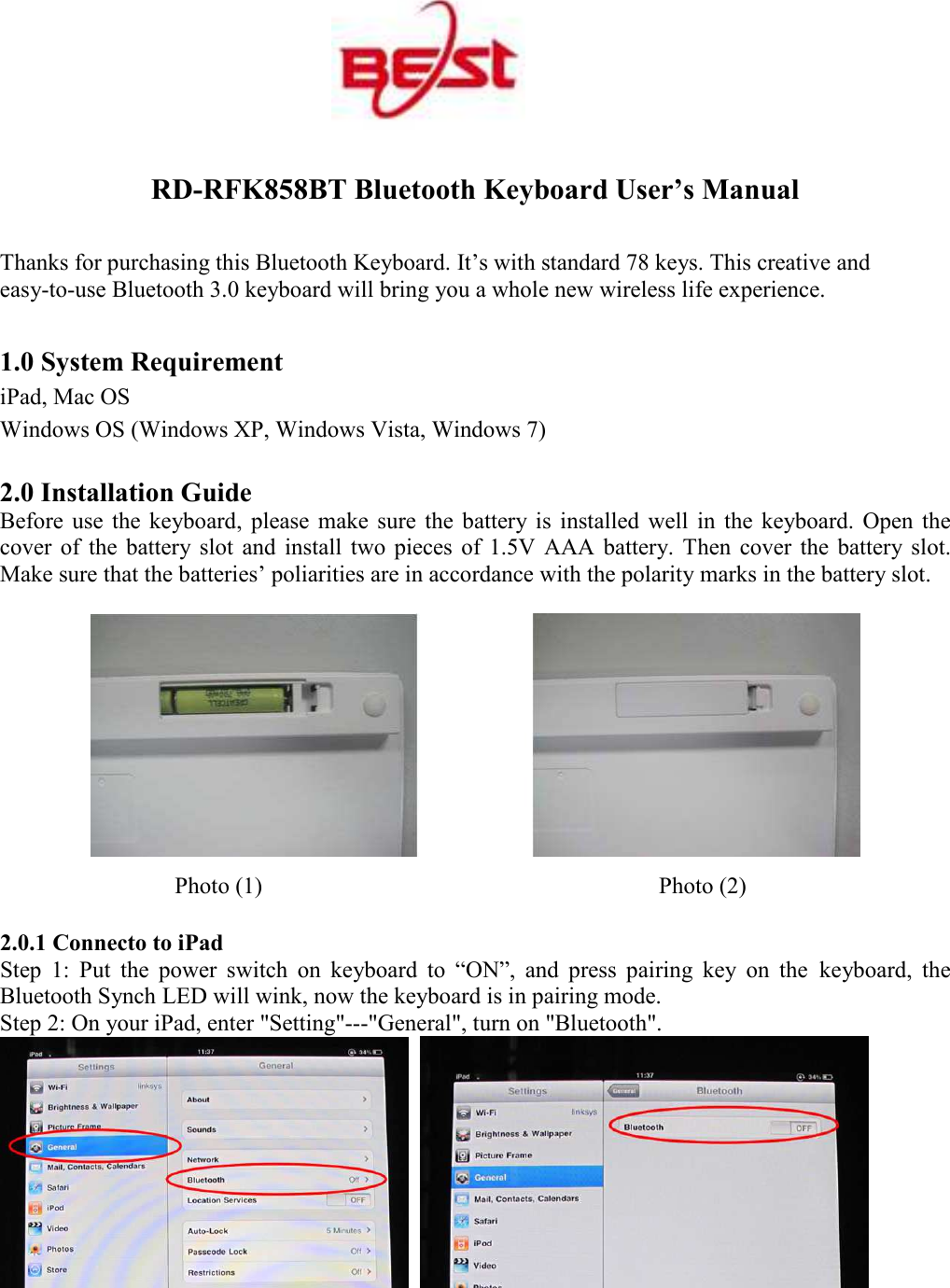  RD-RFK858BT Bluetooth Keyboard User&rsquo;s Manual Thanks for purchasing this Bluetooth Keyboard. It&rsquo;s with standard 78 keys. This creative and easy-to-use Bluetooth 3.0 keyboard will bring you a whole new wireless life experience. 1.0 System Requirement iPad, Mac OS Windows OS (Windows XP, Windows Vista, Windows 7)    2.0 Installation Guide Before  use  the  keyboard,  please  make  sure  the  battery  is  installed  well  in  the  keyboard.  Open  the cover  of  the  battery  slot  and  install  two  pieces  of  1.5V  AAA  battery.  Then  cover  the  battery slot. Make sure that the batteries&rsquo; poliarities are in accordance with the polarity marks in the battery slot.    Photo (1)                                  Photo (2) 2.0.1 Connecto to iPad Step  1:  Put  the  power  switch  on  keyboard  to  &ldquo;ON&rdquo;,  and  press  pairing  key  on  the keyboard,  the Bluetooth Synch LED will wink, now the keyboard is in pairing mode. Step 2: On your iPad, enter "Setting"---"General", turn on "Bluetooth".     