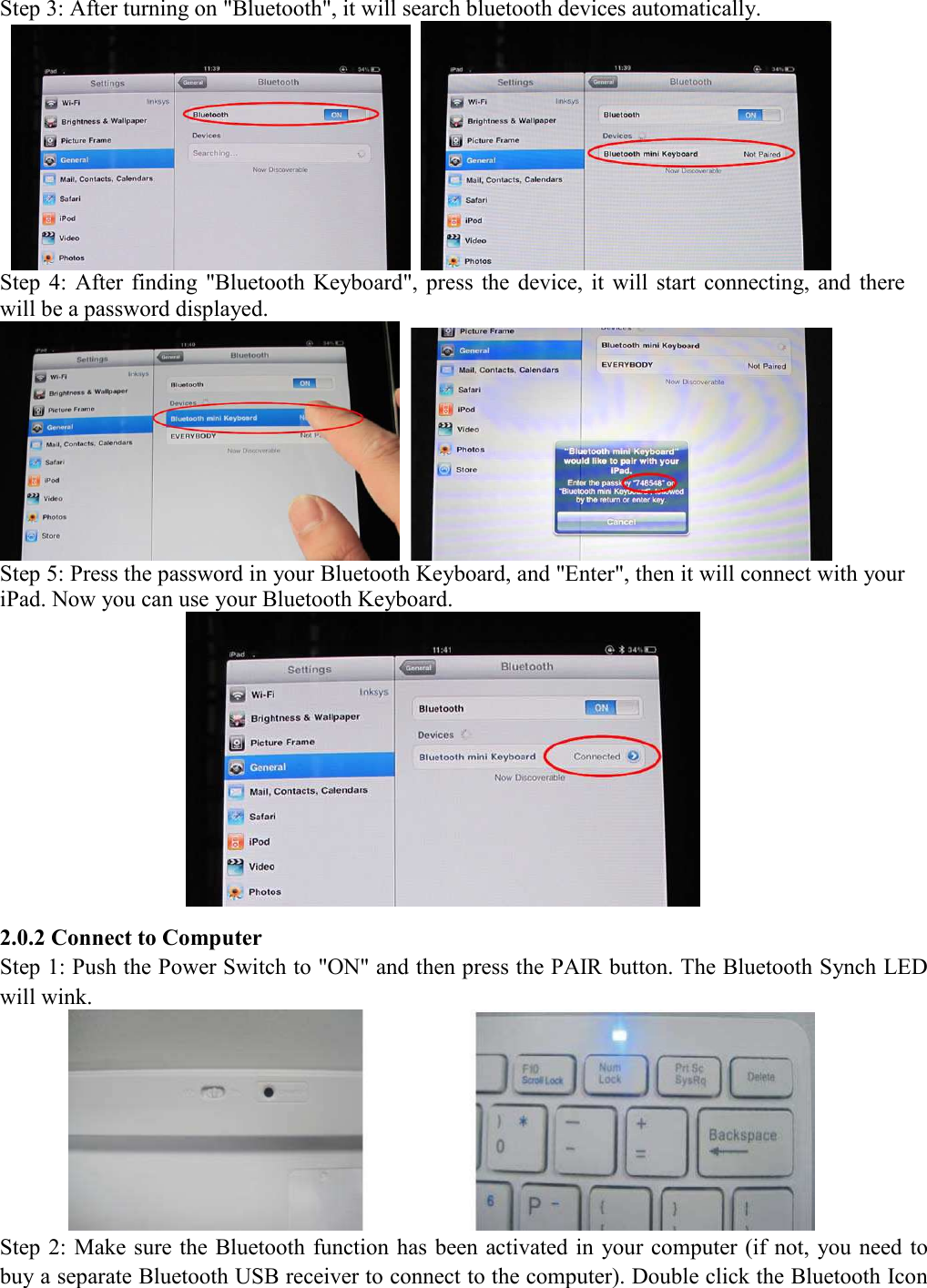 Step 3: After turning on "Bluetooth", it will search bluetooth devices automatically.      Step  4:  After  finding  "Bluetooth  Keyboard",  press  the  device,  it  will  start  connecting, and  there will be a password displayed.    Step 5: Press the password in your Bluetooth Keyboard, and "Enter", then it will connect with your iPad. Now you can use your Bluetooth Keyboard.  2.0.2 Connect to Computer Step 1: Push the Power Switch to "ON" and then press the PAIR button. The Bluetooth Synch LED will wink.    Step 2: Make sure the Bluetooth function has been activated in  your computer (if not, you need to buy a separate Bluetooth USB receiver to connect to the computer). Double click the Bluetooth Icon 
