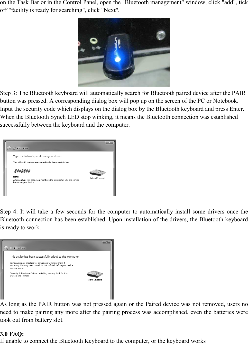 on the Task Bar or in the Control Panel, open the "Bluetooth management" window, click "add", tick off "facility is ready for searching", click "Next".  Step 3: The Bluetooth keyboard will automatically search for Bluetooth paired device after the PAIR button was pressed. A corresponding dialog box will pop up on the screen of the PC or Notebook. Input the security code which displays on the dialog box by the Bluetooth keyboard and press Enter. When the Bluetooth Synch LED stop winking, it means the Bluetooth connection was established successfully between the keyboard and the computer.    Step  4:  It  will  take  a  few  seconds  for  the  computer  to  automatically  install  some  drivers  once  the Bluetooth connection has been established. Upon installation of the drivers, the Bluetooth keyboard is ready to work.    As long as the PAIR button was not pressed again or the Paired device was not removed, users no need to make pairing any more after the pairing process was accomplished, even the batteries were took out from battery slot.    3.0 FAQ: If unable to connect the Bluetooth Keyboard to the computer, or the keyboard works 