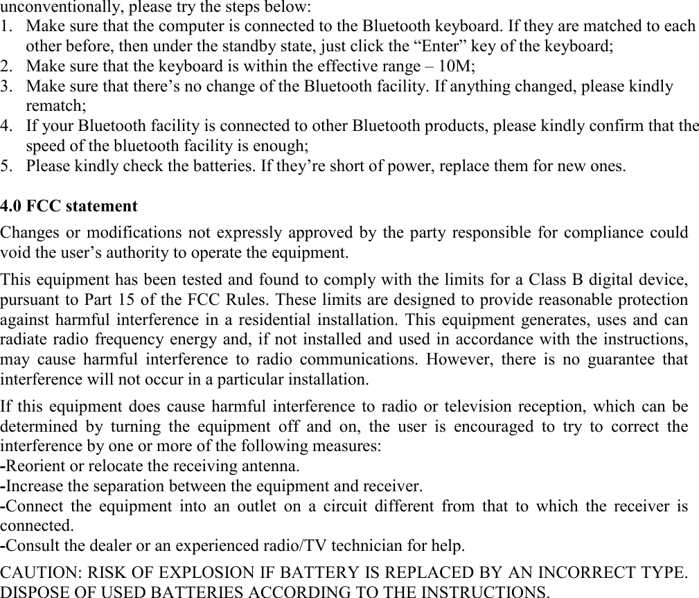 unconventionally, please try the steps below: 1. Make sure that the computer is connected to the Bluetooth keyboard. If they are matched to each other before, then under the standby state, just click the &ldquo;Enter&rdquo; key of the keyboard; 2. Make sure that the keyboard is within the effective range &ndash; 10M; 3. Make sure that there&rsquo;s no change of the Bluetooth facility. If anything changed, please kindly rematch; 4. If your Bluetooth facility is connected to other Bluetooth products, please kindly confirm that the speed of the bluetooth facility is enough; 5. Please kindly check the batteries. If they&rsquo;re short of power, replace them for new ones.  4.0 FCC statement  Changes or modifications  not expressly approved by  the party  responsible  for compliance could void the user&rsquo;s authority to operate the equipment.  This equipment has been tested and found to comply with the limits for a Class B digital device, pursuant to Part 15 of the FCC Rules. These limits are designed to provide reasonable protection against harmful interference  in a residential  installation.  This  equipment generates,  uses and  can radiate radio frequency energy and, if not installed and used in accordance with the instructions, may  cause  harmful  interference  to  radio  communications.  However,  there  is  no  guarantee  that interference will not occur in a particular installation.  If this  equipment  does  cause harmful interference  to  radio  or  television  reception,  which  can be determined  by  turning  the  equipment  off  and  on,  the  user  is  encouraged  to  try  to  correct  the interference by one or more of the following measures: -Reorient or relocate the receiving antenna. -Increase the separation between the equipment and receiver. -Connect  the  equipment  into  an  outlet  on  a  circuit  different  from  that  to  which  the  receiver  is connected. -Consult the dealer or an experienced radio/TV technician for help.  CAUTION: RISK OF EXPLOSION IF BATTERY IS REPLACED BY AN INCORRECT TYPE. DISPOSE OF USED BATTERIES ACCORDING TO THE INSTRUCTIONS. 