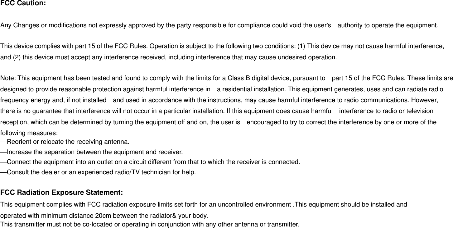 FCC Caution:  Any Changes or modifications not expressly approved by the party responsible for compliance could void the user's    authority to operate the equipment.    This device complies with part 15 of the FCC Rules. Operation is subject to the following two conditions: (1) This device may not cause harmful interference, and (2) this device must accept any interference received, including interference that may cause undesired operation.      Note: This equipment has been tested and found to comply with the limits for a Class B digital device, pursuant to    part 15 of the FCC Rules. These limits are designed to provide reasonable protection against harmful interference in    a residential installation. This equipment generates, uses and can radiate radio frequency energy and, if not installed    and used in accordance with the instructions, may cause harmful interference to radio communications. However,   there is no guarantee that interference will not occur in a particular installation. If this equipment does cause harmful    interference to radio or television reception, which can be determined by turning the equipment off and on, the user is    encouraged to try to correct the interference by one or more of the following measures:     &mdash;Reorient or relocate the receiving antenna.     &mdash;Increase the separation between the equipment and receiver.     &mdash;Connect the equipment into an outlet on a circuit different from that to which the receiver is connected.     &mdash;Consult the dealer or an experienced radio/TV technician for help.      FCC Radiation Exposure Statement:     This equipment complies with FCC radiation exposure limits set forth for an uncontrolled environment .This equipment should be installed and operated with minimum distance 20cm between the radiator&amp; your body.     This transmitter must not be co-located or operating in conjunction with any other antenna or transmitter. 