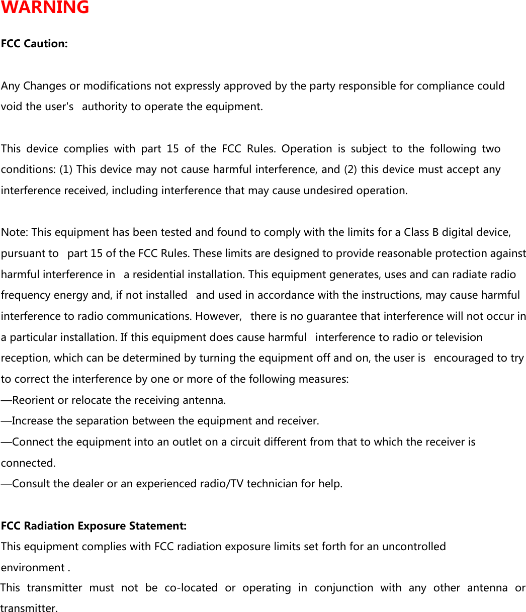 WARNING  FCC Caution:  Any Changes or modifications not expressly approved by the party responsible for compliance could void the user's   authority to operate the equipment.    This  device  complies  with  part  15  of  the  FCC  Rules.  Operation  is  subject  to  the  following  two conditions: (1) This device may not cause harmful interference, and (2) this device must accept any interference received, including interference that may cause undesired operation.     Note: This equipment has been tested and found to comply with the limits for a Class B digital device, pursuant to   part 15 of the FCC Rules. These limits are designed to provide reasonable protection against harmful interference in   a residential installation. This equipment generates, uses and can radiate radio frequency energy and, if not installed   and used in accordance with the instructions, may cause harmful interference to radio communications. However,   there is no guarantee that interference will not occur in a particular installation. If this equipment does cause harmful   interference to radio or television reception, which can be determined by turning the equipment off and on, the user is   encouraged to try to correct the interference by one or more of the following measures:    &mdash;Reorient or relocate the receiving antenna.    &mdash;Increase the separation between the equipment and receiver.    &mdash;Connect the equipment into an outlet on a circuit different from that to which the receiver is connected.    &mdash;Consult the dealer or an experienced radio/TV technician for help.     FCC Radiation Exposure Statement:    This equipment complies with FCC radiation exposure limits set forth for an uncontrolled environment .This  transmitter  must  not  be  co-located  or  operating  in  conjunction  with  any  other  antenna  or transmitter. 