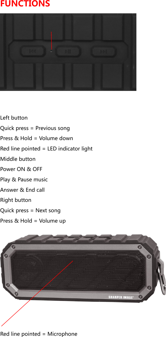 FUNCTIONS  Left button Quick press = Previous song Press &amp; Hold = Volume down Red line pointed = LED indicator light Middle button Power ON &amp; OFF Play &amp; Pause music Answer &amp; End call Right button Quick press = Next song Press &amp; Hold = Volume up  Red line pointed = Microphone   