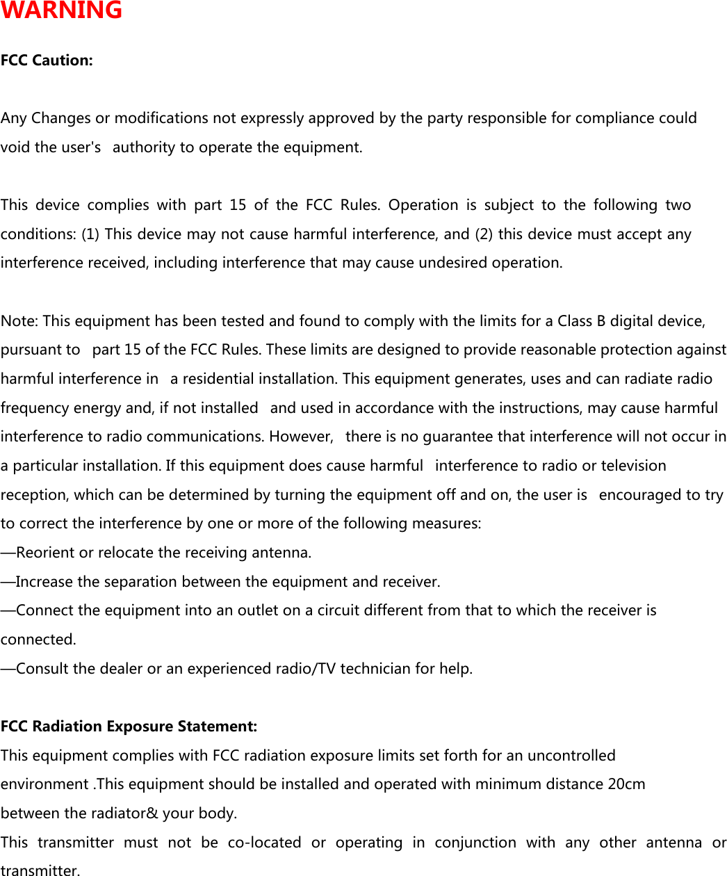 WARNING  FCC Caution:  Any Changes or modifications not expressly approved by the party responsible for compliance could void the user's   authority to operate the equipment.    This  device  complies  with  part  15  of  the  FCC  Rules.  Operation  is  subject  to  the  following  two conditions: (1) This device may not cause harmful interference, and (2) this device must accept any interference received, including interference that may cause undesired operation.     Note: This equipment has been tested and found to comply with the limits for a Class B digital device, pursuant to   part 15 of the FCC Rules. These limits are designed to provide reasonable protection against harmful interference in   a residential installation. This equipment generates, uses and can radiate radio frequency energy and, if not installed   and used in accordance with the instructions, may cause harmful interference to radio communications. However,   there is no guarantee that interference will not occur in a particular installation. If this equipment does cause harmful   interference to radio or television reception, which can be determined by turning the equipment off and on, the user is   encouraged to try to correct the interference by one or more of the following measures:    &mdash;Reorient or relocate the receiving antenna.    &mdash;Increase the separation between the equipment and receiver.    &mdash;Connect the equipment into an outlet on a circuit different from that to which the receiver is connected.    &mdash;Consult the dealer or an experienced radio/TV technician for help.     FCC Radiation Exposure Statement:    This equipment complies with FCC radiation exposure limits set forth for an uncontrolled environment .This equipment should be installed and operated with minimum distance 20cm between the radiator&amp; your body.    This  transmitter  must  not  be  co-located  or  operating  in  conjunction  with  any  other  antenna  or transmitter. 