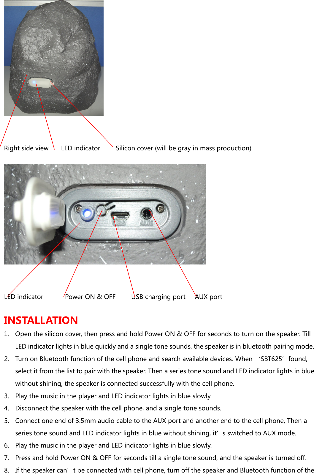  Right side view        LED indicator          Silicon cover (will be gray in mass production)   LED indicator              Power ON &amp; OFF          USB charging port      AUX port  INSTALLATION 1. Open the silicon cover, then press and hold Power ON &amp; OFF for seconds to turn on the speaker. Till LED indicator lights in blue quickly and a single tone sounds, the speaker is in bluetooth pairing mode.   2. Turn on Bluetooth function of the cell phone and search available devices. When &lsquo;SBT625&rsquo;found, select it from the list to pair with the speaker. Then a series tone sound and LED indicator lights in blue without shining, the speaker is connected successfully with the cell phone. 3. Play the music in the player and LED indicator lights in blue slowly. 4. Disconnect the speaker with the cell phone, and a single tone sounds. 5. Connect one end of 3.5mm audio cable to the AUX port and another end to the cell phone, Then a series tone sound and LED indicator lights in blue without shining, it&rsquo;s switched to AUX mode. 6. Play the music in the player and LED indicator lights in blue slowly. 7. Press and hold Power ON &amp; OFF for seconds till a single tone sound, and the speaker is turned off. 8. If the speaker can&rsquo;t be connected with cell phone, turn off the speaker and Bluetooth function of the 