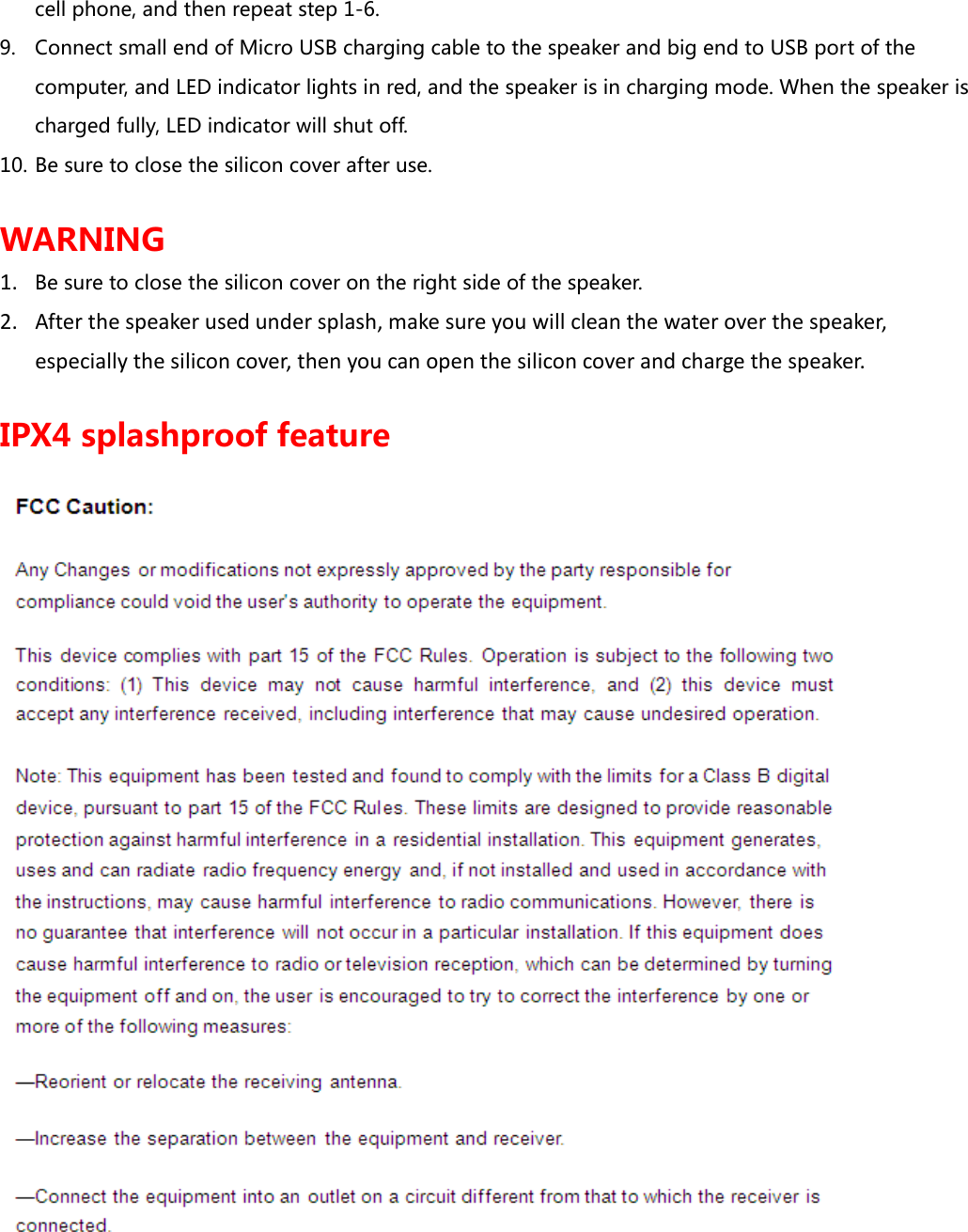 cell phone, and then repeat step 1-6. 9. Connect small end of Micro USB charging cable to the speaker and big end to USB port of the computer, and LED indicator lights in red, and the speaker is in charging mode. When the speaker is charged fully, LED indicator will shut off.  10. Be sure to close the silicon cover after use.  WARNING 1. Be sure to close the silicon cover on the right side of the speaker.  2. After the speaker used under splash, make sure you will clean the water over the speaker, especially the silicon cover, then you can open the silicon cover and charge the speaker.  IPX4 splashproof feature 
