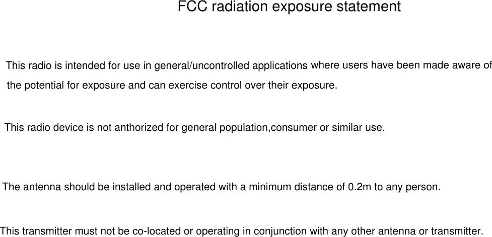FCC radiation exposure statementThe antenna should be installed and operated with a minimum distance of 0.2m to any person.This transmitter must not be co-located or operating in conjunction with any other antenna or transmitter.This radio is intended for use in general/uncontrolled applications  where users have been made aware ofthe potential for exposure and can exercise control over their exposure.This radio device is not anthorized for general population,consumer or similar use.