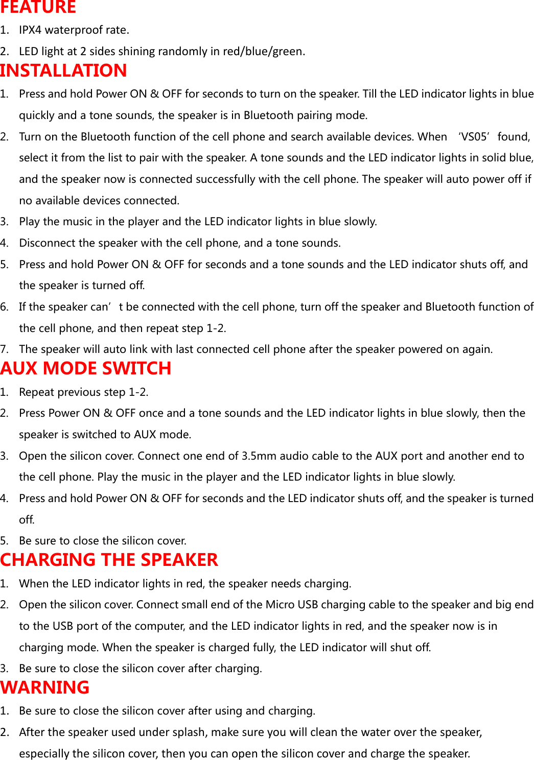 FEATURE 1. IPX4 waterproof rate. 2. LED light at 2 sides shining randomly in red/blue/green. INSTALLATION 1. Press and hold Power ON &amp; OFF for seconds to turn on the speaker. Till the LED indicator lights in blue quickly and a tone sounds, the speaker is in Bluetooth pairing mode.   2. Turn on the Bluetooth function of the cell phone and search available devices. When &lsquo;VS05&rsquo;found, select it from the list to pair with the speaker. A tone sounds and the LED indicator lights in solid blue, and the speaker now is connected successfully with the cell phone. The speaker will auto power off if no available devices connected. 3. Play the music in the player and the LED indicator lights in blue slowly. 4. Disconnect the speaker with the cell phone, and a tone sounds. 5. Press and hold Power ON &amp; OFF for seconds and a tone sounds and the LED indicator shuts off, and the speaker is turned off.   6. If the speaker can&rsquo;t be connected with the cell phone, turn off the speaker and Bluetooth function of the cell phone, and then repeat step 1-2. 7. The speaker will auto link with last connected cell phone after the speaker powered on again. AUX MODE SWITCH 1. Repeat previous step 1-2. 2. Press Power ON &amp; OFF once and a tone sounds and the LED indicator lights in blue slowly, then the speaker is switched to AUX mode.   3. Open the silicon cover. Connect one end of 3.5mm audio cable to the AUX port and another end to the cell phone. Play the music in the player and the LED indicator lights in blue slowly. 4. Press and hold Power ON &amp; OFF for seconds and the LED indicator shuts off, and the speaker is turned off.   5. Be sure to close the silicon cover. CHARGING THE SPEAKER 1. When the LED indicator lights in red, the speaker needs charging. 2. Open the silicon cover. Connect small end of the Micro USB charging cable to the speaker and big end to the USB port of the computer, and the LED indicator lights in red, and the speaker now is in charging mode. When the speaker is charged fully, the LED indicator will shut off.  3. Be sure to close the silicon cover after charging. WARNING 1. Be sure to close the silicon cover after using and charging. 2. After the speaker used under splash, make sure you will clean the water over the speaker, especially the silicon cover, then you can open the silicon cover and charge the speaker.  