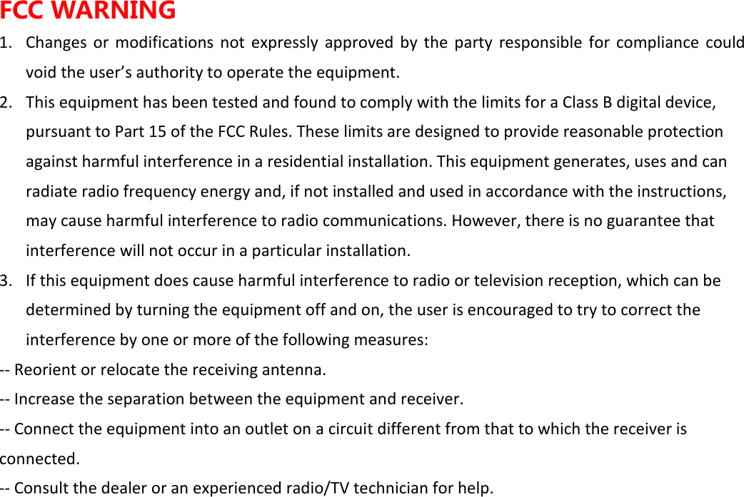 FCC WARNING 1. Changes  or  modifications  not  expressly  approved  by  the  party  responsible  for  compliance  could void the user&rsquo;s authority to operate the equipment. 2. This equipment has been tested and found to comply with the limits for a Class B digital device, pursuant to Part 15 of the FCC Rules. These limits are designed to provide reasonable protection against harmful interference in a residential installation. This equipment generates, uses and can radiate radio frequency energy and, if not installed and used in accordance with the instructions, may cause harmful interference to radio communications. However, there is no guarantee that interference will not occur in a particular installation. 3. If this equipment does cause harmful interference to radio or television reception, which can be determined by turning the equipment off and on, the user is encouraged to try to correct the interference by one or more of the following measures: -- Reorient or relocate the receiving antenna. -- Increase the separation between the equipment and receiver. -- Connect the equipment into an outlet on a circuit different from that to which the receiver is connected. -- Consult the dealer or an experienced radio/TV technician for help. 