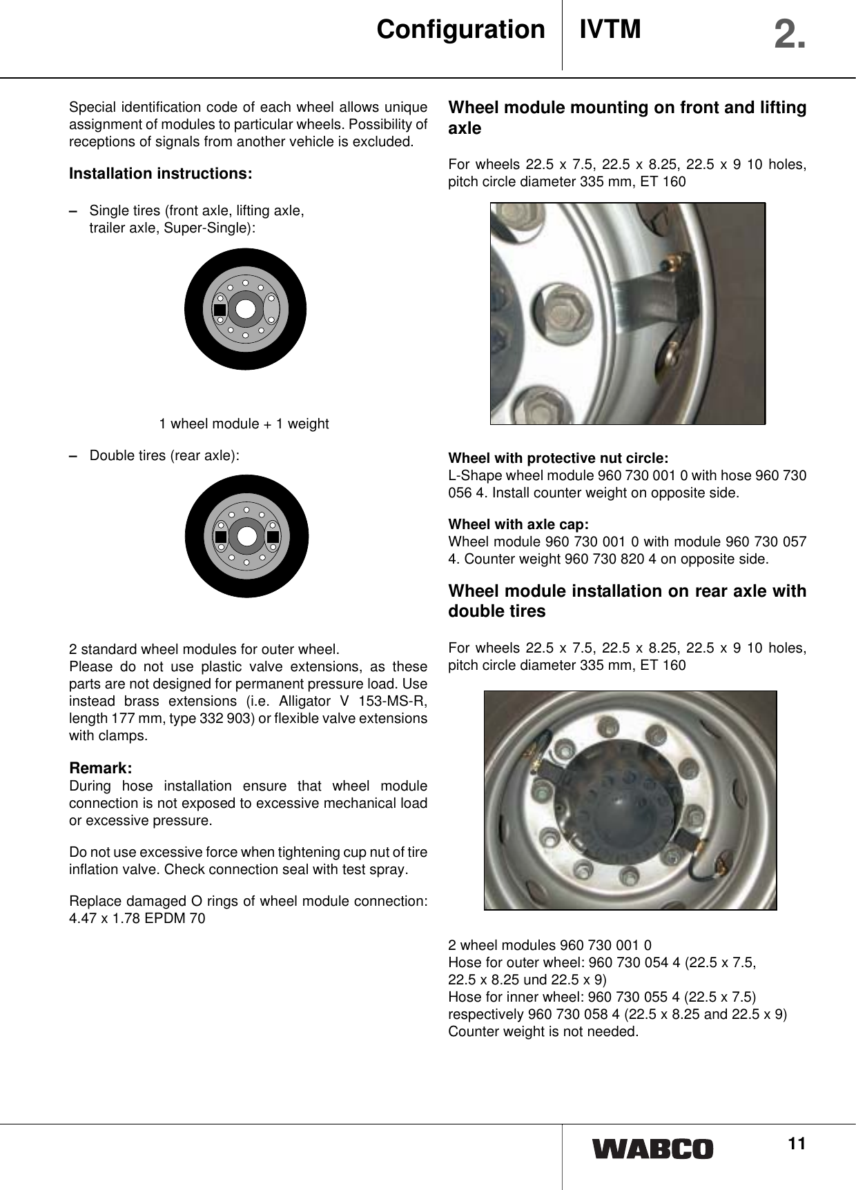 11Special identification code of each wheel allows uniqueassignment of modules to particular wheels. Possibility ofreceptions of signals from another vehicle is excluded.Installation instructions:&ndash;Single tires (front axle, lifting axle, trailer axle, Super-Single): 1 wheel module + 1 weight&ndash;Double tires (rear axle):2 standard wheel modules for outer wheel.Please do not use plastic valve extensions, as theseparts are not designed for permanent pressure load. Useinstead brass extensions (i.e. Alligator V 153-MS-R,length 177 mm, type 332 903) or flexible valve extensionswith clamps.Remark:During hose installation ensure that wheel moduleconnection is not exposed to excessive mechanical loador excessive pressure.Do not use excessive force when tightening cup nut of tireinflation valve. Check connection seal with test spray.Replace damaged O rings of wheel module connection:4.47 x 1.78 EPDM 70Wheel module mounting on front and liftingaxleFor wheels 22.5 x 7.5, 22.5 x 8.25, 22.5 x 9 10 holes,pitch circle diameter 335 mm, ET 160Wheel with protective nut circle:L-Shape wheel module 960 730 001 0 with hose 960 730056 4. Install counter weight on opposite side.Wheel with axle cap:Wheel module 960 730 001 0 with module 960 730 0574. Counter weight 960 730 820 4 on opposite side.Wheel module installation on rear axle withdouble tiresFor wheels 22.5 x 7.5, 22.5 x 8.25, 22.5 x 9 10 holes,pitch circle diameter 335 mm, ET 1602 wheel modules 960 730 001 0 Hose for outer wheel: 960 730 054 4 (22.5 x 7.5, 22.5 x 8.25 und 22.5 x 9)Hose for inner wheel: 960 730 055 4 (22.5 x 7.5)respectively 960 730 058 4 (22.5 x 8.25 and 22.5 x 9)Counter weight is not needed.Configuration IVTM 2.