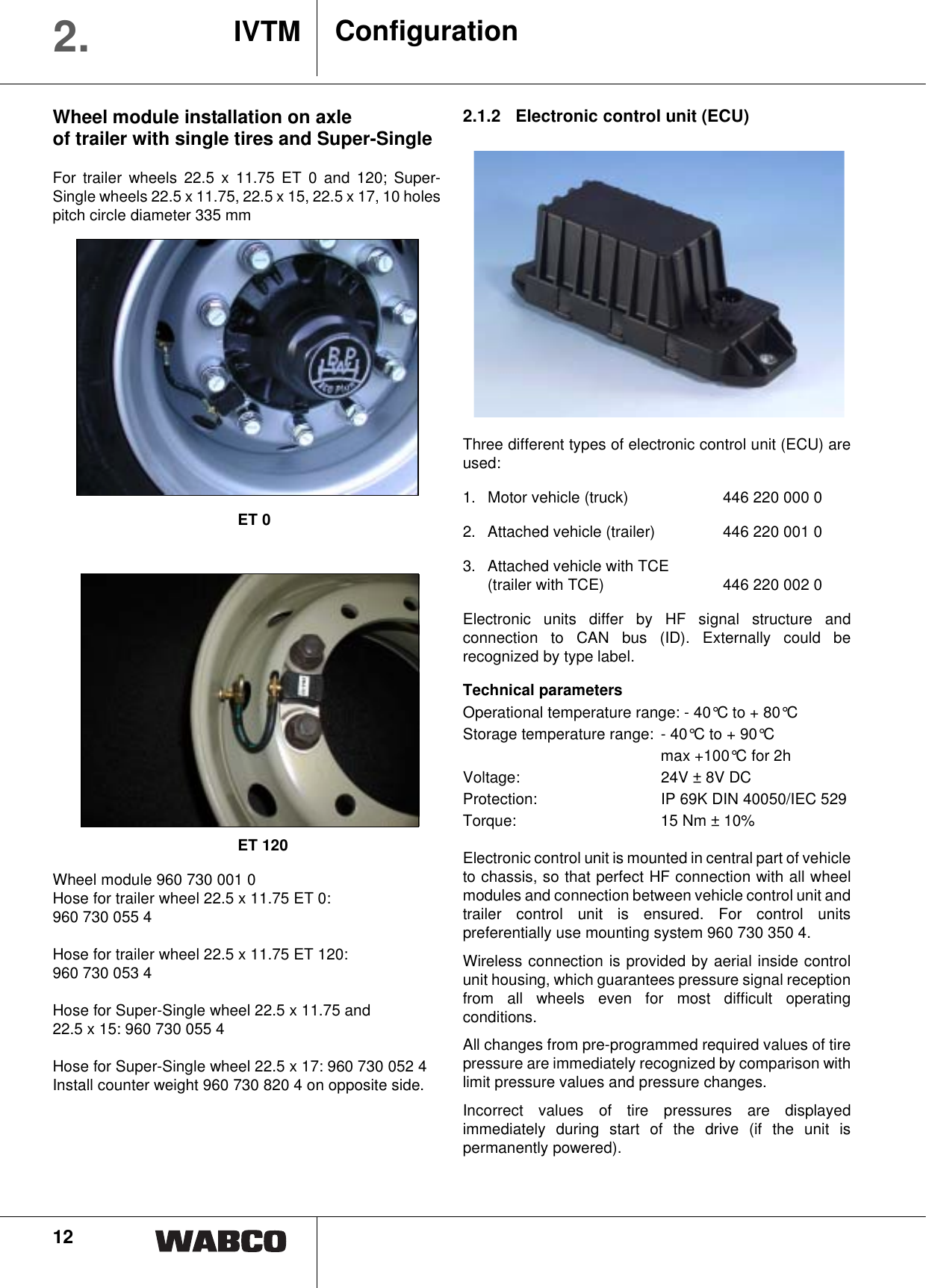 12ConfigurationIVTM2.Wheel module installation on axleof trailer with single tires and Super-SingleFor trailer wheels 22.5 x 11.75 ET 0 and 120; Super-Single wheels 22.5 x 11.75, 22.5 x 15, 22.5 x 17, 10 holespitch circle diameter 335 mmET 0ET 120Wheel module 960 730 001 0Hose for trailer wheel 22.5 x 11.75 ET 0: 960 730 055 4Hose for trailer wheel 22.5 x 11.75 ET 120: 960 730 053 4Hose for Super-Single wheel 22.5 x 11.75 and 22.5 x 15: 960 730 055 4Hose for Super-Single wheel 22.5 x 17: 960 730 052 4Install counter weight 960 730 820 4 on opposite side.2.1.2 Electronic control unit (ECU) Three different types of electronic control unit (ECU) areused:1.  Motor vehicle (truck) 446 220 000 02.  Attached vehicle (trailer) 446 220 001 03. Attached vehicle with TCE (trailer with TCE) 446 220 002 0Electronic units differ by HF signal structure andconnection to CAN bus (ID). Externally could berecognized by type label. Technical parametersOperational temperature range: - 40&deg;C to + 80&deg;CStorage temperature range:  - 40&deg;C to + 90&deg;C max +100&deg;C for 2hVoltage: 24V &plusmn; 8V DCProtection: IP 69K DIN 40050/IEC 529Torque: 15 Nm &plusmn; 10%Electronic control unit is mounted in central part of vehicleto chassis, so that perfect HF connection with all wheelmodules and connection between vehicle control unit andtrailer control unit is ensured. For control unitspreferentially use mounting system 960 730 350 4.Wireless connection is provided by aerial inside controlunit housing, which guarantees pressure signal receptionfrom all wheels even for most difficult operatingconditions.All changes from pre-programmed required values of tirepressure are immediately recognized by comparison withlimit pressure values and pressure changes.Incorrect values of tire pressures are displayedimmediately during start of the drive (if the unit ispermanently powered).