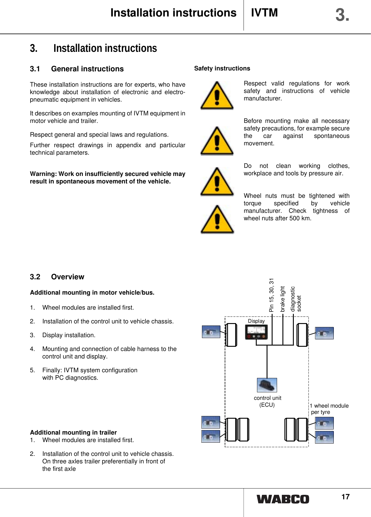 173.  Installation instructions3.1 General instructionsThese installation instructions are for experts, who haveknowledge about installation of electronic and electro-pneumatic equipment in vehicles.It describes on examples mounting of IVTM equipment inmotor vehicle and trailer.Respect general and special laws and regulations.Further respect drawings in appendix and particulartechnical parameters.Warning: Work on insufficiently secured vehicle mayresult in spontaneous movement of the vehicle. Safety instructionsRespect valid regulations for worksafety and instructions of vehiclemanufacturer.Before mounting make all necessarysafety precautions, for example securethe car against spontaneousmovement.Do not clean working clothes,workplace and tools by pressure air.Wheel nuts must be tightened withtorque specified by vehiclemanufacturer. Check tightness ofwheel nuts after 500 km.Installation instructions IVTM 3.3.2 OverviewAdditional mounting in motor vehicle/bus.1.  Wheel modules are installed first.2. Installation of the control unit to vehicle chassis.3. Display installation.4. Mounting and connection of cable harness to thecontrol unit and display.5. Finally: IVTM system configuration with PC diagnostics.Additional mounting in trailer1.  Wheel modules are installed first.2.  Installation of the control unit to vehicle chassis. On three axles trailer preferentially in front of the first axleDiagnose-steckdoseKl. 15, 30, 31Bremslicht1 Radmodulpro ReifenElektronik(ECU)Displaybrake lightdiagnostic socketPin 15, 30, 31 control unit(ECU) 1 wheel module per tyre