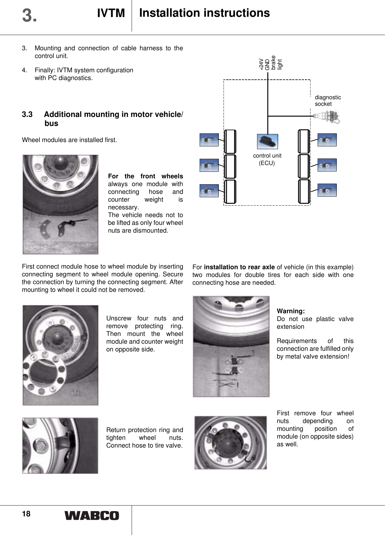 18Installation instructionsIVTM3.3.  Mounting and connection of cable harness to thecontrol unit.4.  Finally: IVTM system configuration with PC diagnostics.3.3 Additional mounting in motor vehicle/busWheel modules are installed first.For the front wheelsalways one module withconnecting hose andcounter weight isnecessary.The vehicle needs not tobe lifted as only four wheelnuts are dismounted.First connect module hose to wheel module by insertingconnecting segment to wheel module opening. Securethe connection by turning the connecting segment. Aftermounting to wheel it could not be removed.Unscrew four nuts andremove protecting ring.Then mount the wheelmodule and counter weighton opposite side.Return protection ring andtighten wheel nuts.Connect hose to tire valve.For installation to rear axle of vehicle (in this example)two modules for double tires for each side with oneconnecting hose are needed.Warning:Do not use plastic valveextensionRequirements of thisconnection are fulfilled onlyby metal valve extension!First remove four wheelnuts depending onmounting position ofmodule (on opposite sides)as well.Diagnose-steckdose+24VGNDBremslichtElektronik(ECU)control unit(ECU)brake diagnostic socketlight