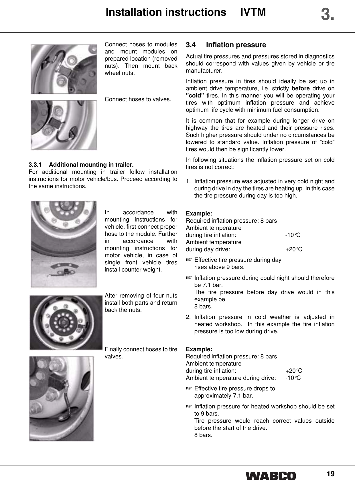 19Connect hoses to modulesand mount modules onprepared location (removednuts). Then mount backwheel nuts.Connect hoses to valves.3.3.1 Additional mounting in trailer.For additional mounting in trailer follow installationinstructions for motor vehicle/bus. Proceed according tothe same instructions.In accordance withmounting instructions forvehicle, first connect properhose to the module. Furtherin accordance withmounting instructions formotor vehicle, in case ofsingle front vehicle tiresinstall counter weight.After removing of four nutsinstall both parts and returnback the nuts.Finally connect hoses to tirevalves.3.4 Inflation pressureActual tire pressures and pressures stored in diagnosticsshould correspond with values given by vehicle or tiremanufacturer.Inflation pressure in tires should ideally be set up inambient drive temperature, i.e. strictly before drive on&rdquo;cold&rdquo; tires. In this manner you will be operating yourtires with optimum inflation pressure and achieveoptimum life cycle with minimum fuel consumption.It is common that for example during longer drive onhighway the tires are heated and their pressure rises.Such higher pressure should under no circumstances belowered to standard value. Inflation pressure of &rdquo;cold&rdquo;tires would then be significantly lower.In following situations the inflation pressure set on coldtires is not correct:1.  Inflation pressure was adjusted in very cold night andduring drive in day the tires are heating up. In this casethe tire pressure during day is too high.Example:Required inflation pressure: 8 barsAmbient temperatureduring tire inflation: -10&deg;CAmbient temperatureduring day drive:  +20&deg;C☞Effective tire pressure during day rises above 9 bars.☞Inflation pressure during could night should thereforebe 7.1 bar.The tire pressure before day drive would in thisexample be 8 bars.2. Inflation pressure in cold weather is adjusted inheated workshop.  In this example the tire inflationpressure is too low during drive.Example:Required inflation pressure: 8 barsAmbient temperatureduring tire inflation: +20&deg;CAmbient temperature during drive: -10&deg;C☞Effective tire pressure drops to approximately 7.1 bar.☞Inflation pressure for heated workshop should be setto 9 bars.Tire pressure would reach correct values outsidebefore the start of the drive.8 bars.Installation instructions IVTM 3.