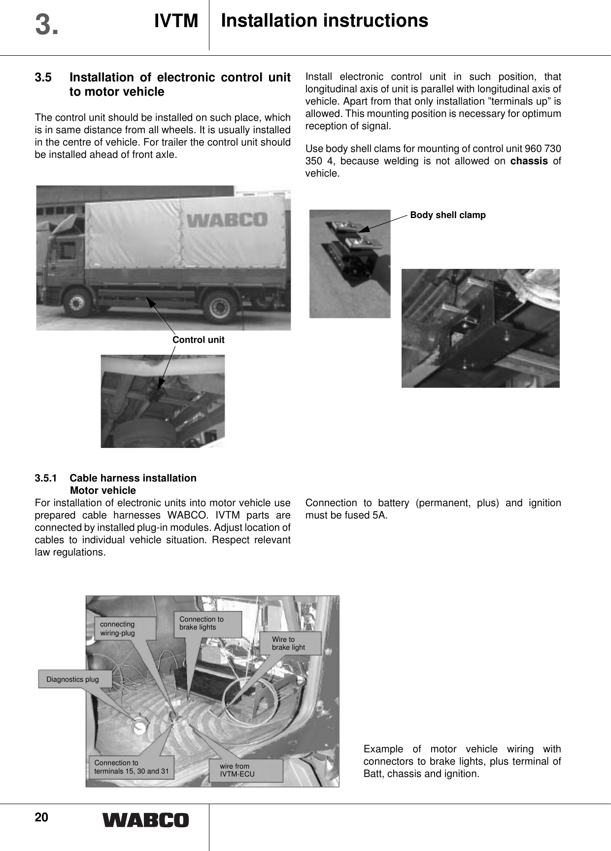 20Installation instructionsIVTM3.3.5 Installation of electronic control unitto motor vehicleThe control unit should be installed on such place, whichis in same distance from all wheels. It is usually installedin the centre of vehicle. For trailer the control unit shouldbe installed ahead of front axle.Install electronic control unit in such position, thatlongitudinal axis of unit is parallel with longitudinal axis ofvehicle. Apart from that only installation &rdquo;terminals up&rdquo; isallowed. This mounting position is necessary for optimumreception of signal.Use body shell clams for mounting of control unit 960 730350 4, because welding is not allowed on chassis ofvehicle.Body shell clamp 3.5.1 Cable harness installationMotor vehicleFor installation of electronic units into motor vehicle useprepared cable harnesses WABCO. IVTM parts areconnected by installed plug-in modules. Adjust location ofcables to individual vehicle situation. Respect relevantlaw regulations.Connection to battery (permanent, plus) and ignitionmust be fused 5A.Example of motor vehicle wiring withconnectors to brake lights, plus terminal ofBatt, chassis and ignition.connecting wiring-plugDiagnostics plugConnection to brake lightsWire tobrake lightConnection to terminals 15, 30 and 31 wire fromIVTM-ECUControl unit