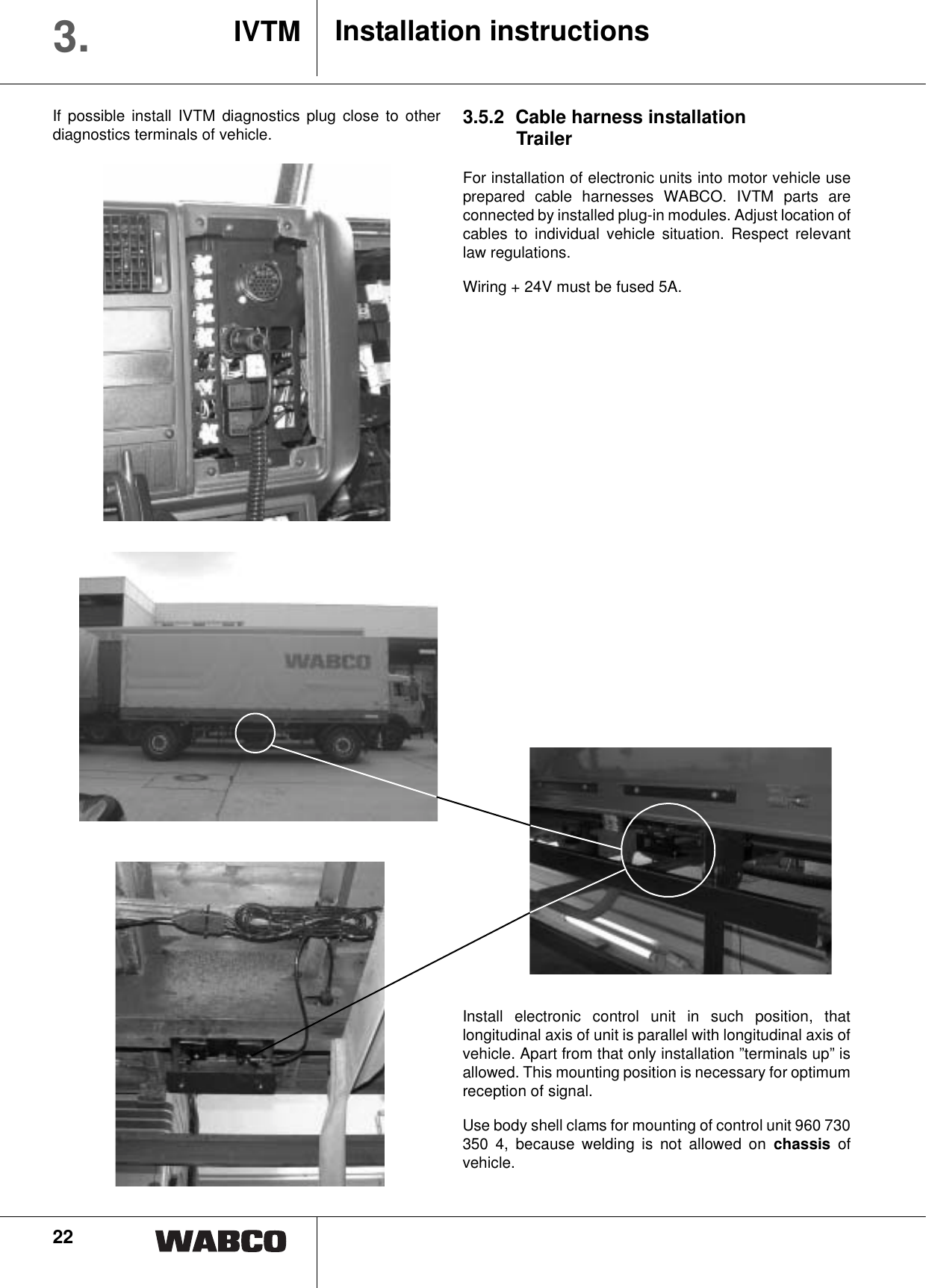 22Installation instructionsIVTM3.If possible install IVTM diagnostics plug close to otherdiagnostics terminals of vehicle. 3.5.2 Cable harness installationTrailerFor installation of electronic units into motor vehicle useprepared cable harnesses WABCO. IVTM parts areconnected by installed plug-in modules. Adjust location ofcables to individual vehicle situation. Respect relevantlaw regulations.Wiring + 24V must be fused 5A.Install electronic control unit in such position, thatlongitudinal axis of unit is parallel with longitudinal axis ofvehicle. Apart from that only installation &rdquo;terminals up&rdquo; isallowed. This mounting position is necessary for optimumreception of signal.Use body shell clams for mounting of control unit 960 730350 4, because welding is not allowed on chassis ofvehicle.