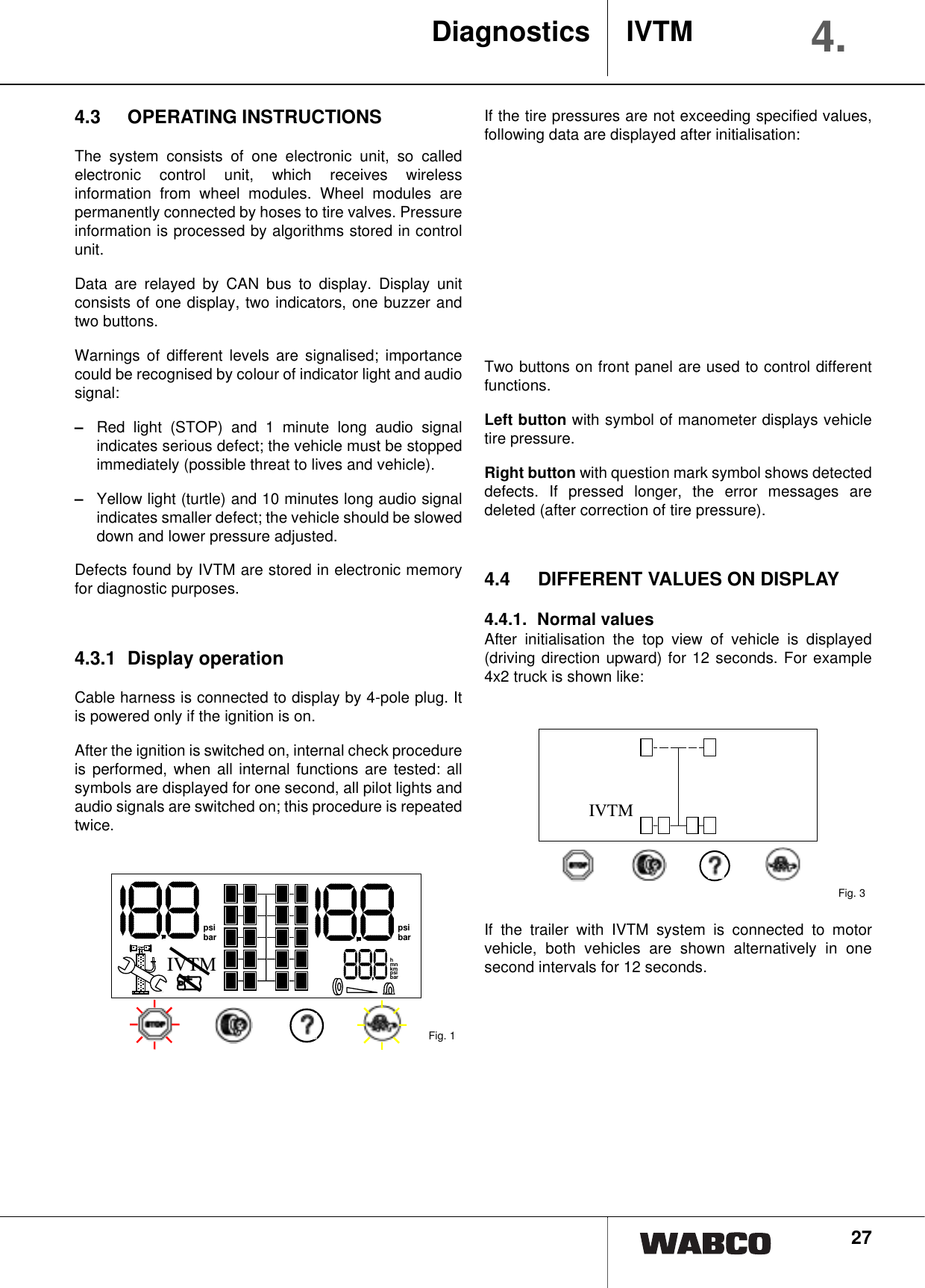 274.3 OPERATING INSTRUCTIONSThe system consists of one electronic unit, so calledelectronic control unit, which receives wirelessinformation from wheel modules. Wheel modules arepermanently connected by hoses to tire valves. Pressureinformation is processed by algorithms stored in controlunit.Data are relayed by CAN bus to display. Display unitconsists of one display, two indicators, one buzzer andtwo buttons.Warnings of different levels are signalised; importancecould be recognised by colour of indicator light and audiosignal:&ndash;Red light (STOP) and 1 minute long audio signalindicates serious defect; the vehicle must be stoppedimmediately (possible threat to lives and vehicle).&ndash;Yellow light (turtle) and 10 minutes long audio signalindicates smaller defect; the vehicle should be sloweddown and lower pressure adjusted.Defects found by IVTM are stored in electronic memoryfor diagnostic purposes.4.3.1 Display operationCable harness is connected to display by 4-pole plug. Itis powered only if the ignition is on.After the ignition is switched on, internal check procedureis performed, when all internal functions are tested: allsymbols are displayed for one second, all pilot lights andaudio signals are switched on; this procedure is repeatedtwice.If the tire pressures are not exceeding specified values,following data are displayed after initialisation:Two buttons on front panel are used to control differentfunctions.Left button with symbol of manometer displays vehicletire pressure.Right button with question mark symbol shows detecteddefects. If pressed longer, the error messages aredeleted (after correction of tire pressure).4.4 DIFFERENT VALUES ON DISPLAY4.4.1. Normal valuesAfter initialisation the top view of vehicle is displayed(driving direction upward) for 12 seconds. For example4x2 truck is shown like:If the trailer with IVTM system is connected to motorvehicle, both vehicles are shown alternatively in onesecond intervals for 12 seconds.Fig. 1hmnkmpsibarpsibar psibarIVTM+Fig. 3IVTMDiagnostics IVTM 4.