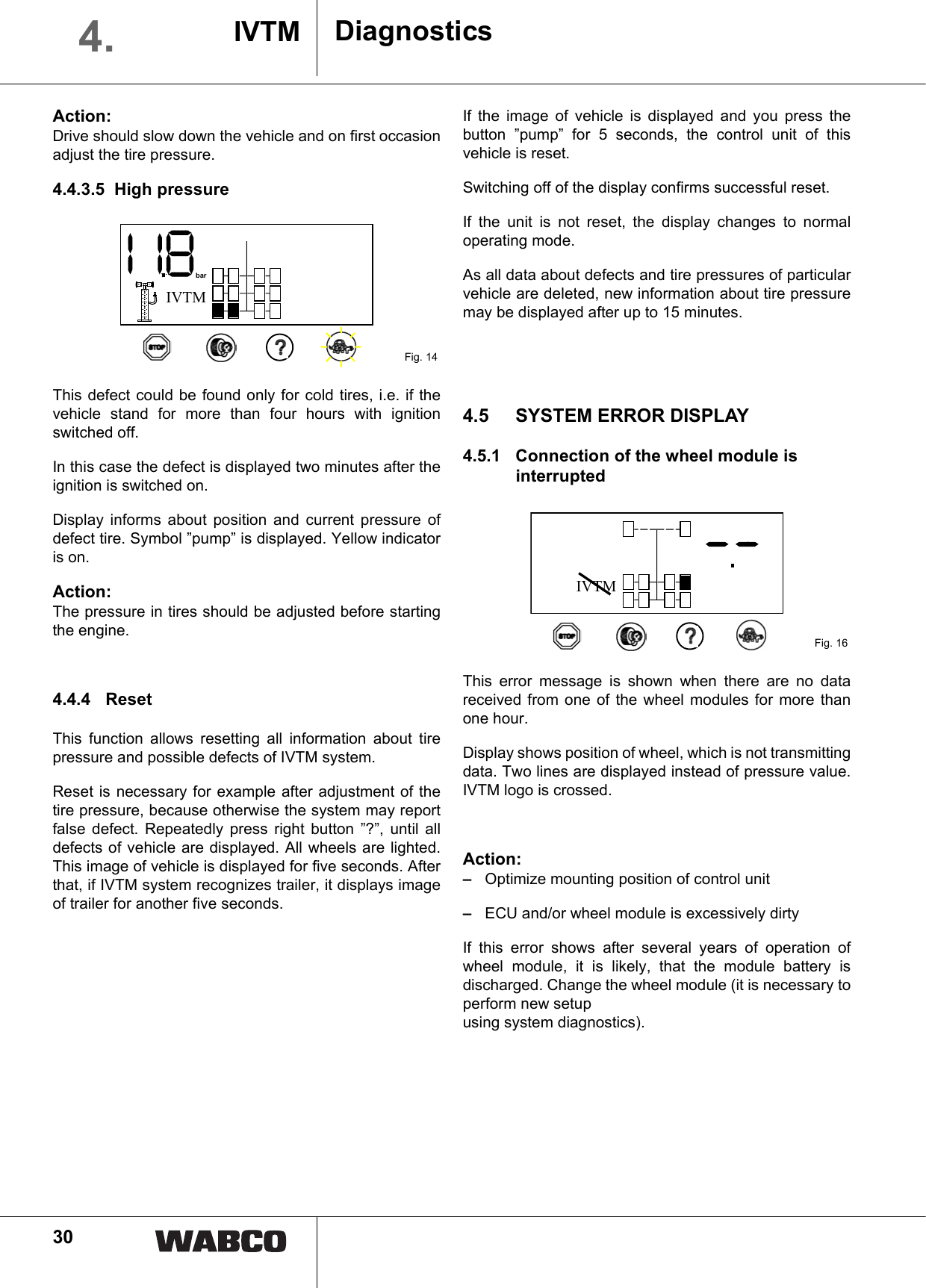 30Action:Drive should slow down the vehicle and on first occasionadjust the tire pressure.4.4.3.5 High pressureThis defect could be found only for cold tires, i.e. if thevehicle stand for more than four hours with ignitionswitched off.In this case the defect is displayed two minutes after theignition is switched on.Display informs about position and current pressure ofdefect tire. Symbol &rdquo;pump&rdquo; is displayed. Yellow indicatoris on.Action:The pressure in tires should be adjusted before startingthe engine.4.4.4 Reset This function allows resetting all information about tirepressure and possible defects of IVTM system. Reset is necessary for example after adjustment of thetire pressure, because otherwise the system may reportfalse defect. Repeatedly press right button &rdquo;?&rdquo;, until alldefects of vehicle are displayed. All wheels are lighted.This image of vehicle is displayed for five seconds. Afterthat, if IVTM system recognizes trailer, it displays imageof trailer for another five seconds.If the image of vehicle is displayed and you press thebutton &rdquo;pump&rdquo; for 5 seconds, the control unit of thisvehicle is reset.Switching off of the display confirms successful reset.If the unit is not reset, the display changes to normaloperating mode.As all data about defects and tire pressures of particularvehicle are deleted, new information about tire pressuremay be displayed after up to 15 minutes.4.5 SYSTEM ERROR DISPLAY4.5.1 Connection of the wheel module is interruptedThis error message is shown when there are no datareceived from one of the wheel modules for more thanone hour.Display shows position of wheel, which is not transmittingdata. Two lines are displayed instead of pressure value.IVTM logo is crossed.Action:&ndash;Optimize mounting position of control unit&ndash;ECU and/or wheel module is excessively dirty If this error shows after several years of operation ofwheel module, it is likely, that the module battery isdischarged. Change the wheel module (it is necessary toperform new setup using system diagnostics).Fig. 14IVTMbarFig. 16IVTMDiagnosticsIVTM4.