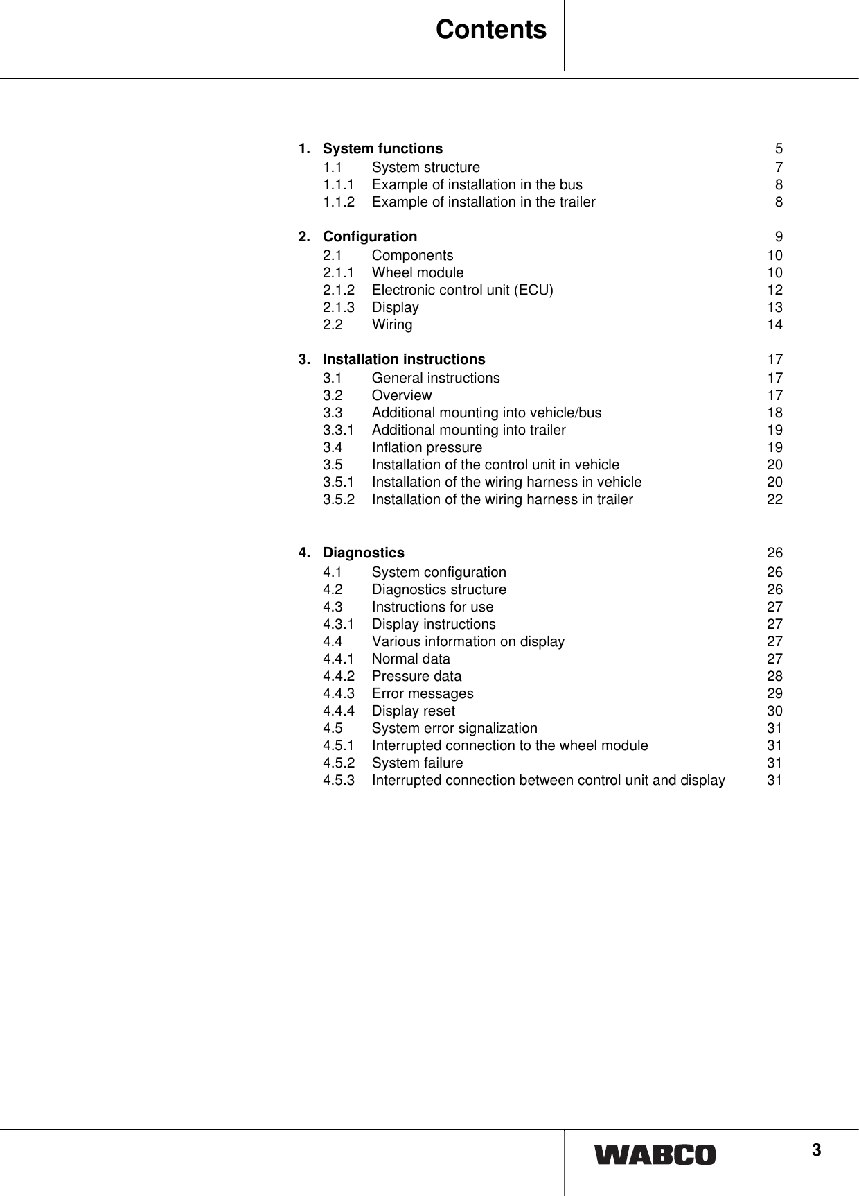 31Contents1. System functions 51.1 System structure 71.1.1 Example of installation in the bus 81.1.2 Example of installation in the trailer 82. Configuration 92.1 Components 102.1.1 Wheel module 102.1.2 Electronic control unit (ECU) 122.1.3 Display 132.2 Wiring 143. Installation instructions 173.1 General instructions 173.2 Overview 173.3 Additional mounting into vehicle/bus 183.3.1 Additional mounting into trailer 193.4 Inflation pressure 193.5 Installation of the control unit in vehicle 203.5.1 Installation of the wiring harness in vehicle 203.5.2 Installation of the wiring harness in trailer 224. Diagnostics 264.1 System configuration 264.2 Diagnostics structure 264.3 Instructions for use 274.3.1 Display instructions 274.4 Various information on display 274.4.1 Normal data 274.4.2 Pressure data 284.4.3 Error messages 294.4.4 Display reset 304.5 System error signalization 314.5.1 Interrupted connection to the wheel module 314.5.2 System failure 314.5.3 Interrupted connection between control unit and display 31