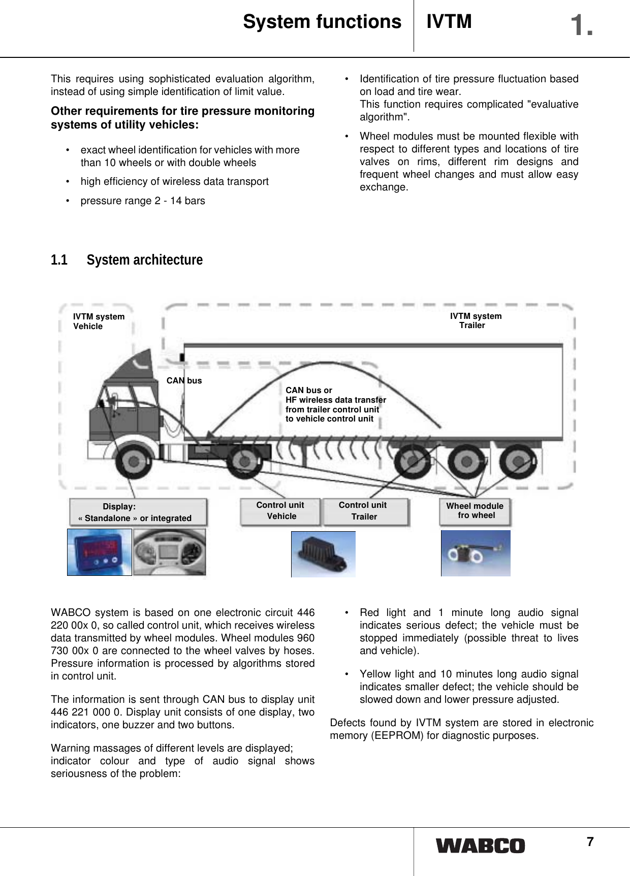 7This requires using sophisticated evaluation algorithm,instead of using simple identification of limit value.Other requirements for tire pressure monitoringsystems of utility vehicles:&bull; exact wheel identification for vehicles with morethan 10 wheels or with double wheels&bull; high efficiency of wireless data transport&bull; pressure range 2 - 14 bars&bull; Identification of tire pressure fluctuation basedon load and tire wear. This function requires complicated "evaluativealgorithm". &bull; Wheel modules must be mounted flexible withrespect to different types and locations of tirevalves on rims, different rim designs andfrequent wheel changes and must allow easyexchange. 1.1 System architectureWABCO system is based on one electronic circuit 446220 00x 0, so called control unit, which receives wirelessdata transmitted by wheel modules. Wheel modules 960730 00x 0 are connected to the wheel valves by hoses.Pressure information is processed by algorithms storedin control unit.The information is sent through CAN bus to display unit446 221 000 0. Display unit consists of one display, twoindicators, one buzzer and two buttons.Warning massages of different levels are displayed; indicator colour and type of audio signal showsseriousness of the problem:&bull; Red light and 1 minute long audio signalindicates serious defect; the vehicle must bestopped immediately (possible threat to livesand vehicle).&bull; Yellow light and 10 minutes long audio signalindicates smaller defect; the vehicle should beslowed down and lower pressure adjusted.Defects found by IVTM system are stored in electronicmemory (EEPROM) for diagnostic purposes.System functions IVTM 1.Wheel modulefro wheelControl unitTrailerVehicleControl unitDisplay:&laquo; Standalone &raquo; or integratedIVTM systemVehicleCAN busIVTM systemTrailerCAN bus or HF wireless data transferfrom trailer control unit to vehicle control unit