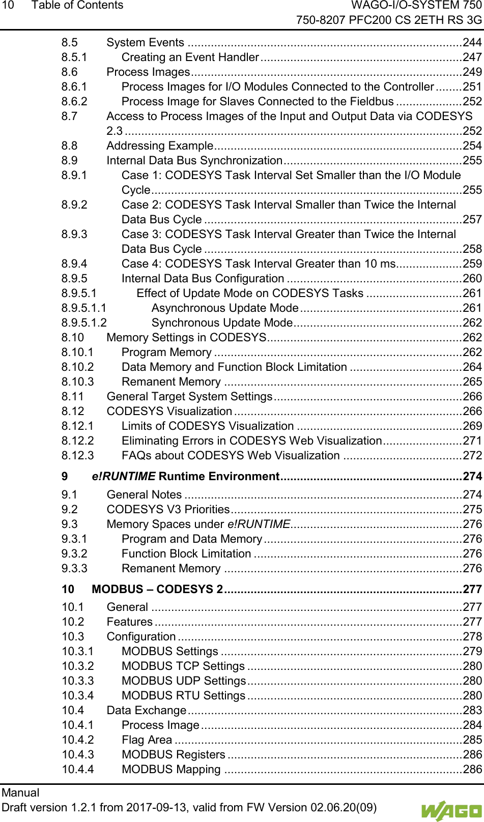 10 Table of Contents WAGO-I/O-SYSTEM 750     750-8207 PFC200 CS 2ETH RS 3G Manual   Draft version 1.2.1 from 2017-09-13, valid from FW Version 02.06.20(09)   8.5 System Events ................................................................................... 244 8.5.1 Creating an Event Handler ............................................................. 247 8.6 Process Images .................................................................................. 249 8.6.1 Process Images for I/O Modules Connected to the Controller ........ 251 8.6.2 Process Image for Slaves Connected to the Fieldbus .................... 252 8.7 Access to Process Images of the Input and Output Data via CODESYS 2.3 ...................................................................................................... 252 8.8 Addressing Example ........................................................................... 254 8.9 Internal Data Bus Synchronization ...................................................... 255 8.9.1 Case 1: CODESYS Task Interval Set Smaller than the I/O Module Cycle .............................................................................................. 255 8.9.2 Case 2: CODESYS Task Interval Smaller than Twice the Internal Data Bus Cycle .............................................................................. 257 8.9.3 Case 3: CODESYS Task Interval Greater than Twice the Internal Data Bus Cycle .............................................................................. 258 8.9.4 Case 4: CODESYS Task Interval Greater than 10 ms .................... 259 8.9.5 Internal Data Bus Configuration ..................................................... 260 8.9.5.1 Effect of Update Mode on CODESYS Tasks ............................. 261 8.9.5.1.1 Asynchronous Update Mode ................................................. 261 8.9.5.1.2 Synchronous Update Mode ................................................... 262 8.10 Memory Settings in CODESYS ........................................................... 262 8.10.1 Program Memory ........................................................................... 262 8.10.2 Data Memory and Function Block Limitation .................................. 264 8.10.3 Remanent Memory ........................................................................ 265 8.11 General Target System Settings ......................................................... 266 8.12 CODESYS Visualization ..................................................................... 266 8.12.1 Limits of CODESYS Visualization .................................................. 269 8.12.2 Eliminating Errors in CODESYS Web Visualization ........................ 271 8.12.3 FAQs about CODESYS Web Visualization .................................... 272 9 e!RUNTIME Runtime Environment ....................................................... 274 9.1 General Notes .................................................................................... 274 9.2 CODESYS V3 Priorities ...................................................................... 275 9.3 Memory Spaces under e!RUNTIME.................................................... 276 9.3.1 Program and Data Memory ............................................................ 276 9.3.2 Function Block Limitation ............................................................... 276 9.3.3 Remanent Memory ........................................................................ 276 10 MODBUS &ndash; CODESYS 2 ........................................................................ 277 10.1 General .............................................................................................. 277 10.2 Features ............................................................................................. 277 10.3 Configuration ...................................................................................... 278 10.3.1 MODBUS Settings ......................................................................... 279 10.3.2 MODBUS TCP Settings ................................................................. 280 10.3.3 MODBUS UDP Settings ................................................................. 280 10.3.4 MODBUS RTU Settings ................................................................. 280 10.4 Data Exchange ................................................................................... 283 10.4.1 Process Image ............................................................................... 284 10.4.2 Flag Area ....................................................................................... 285 10.4.3 MODBUS Registers ....................................................................... 286 10.4.4 MODBUS Mapping ........................................................................ 286 