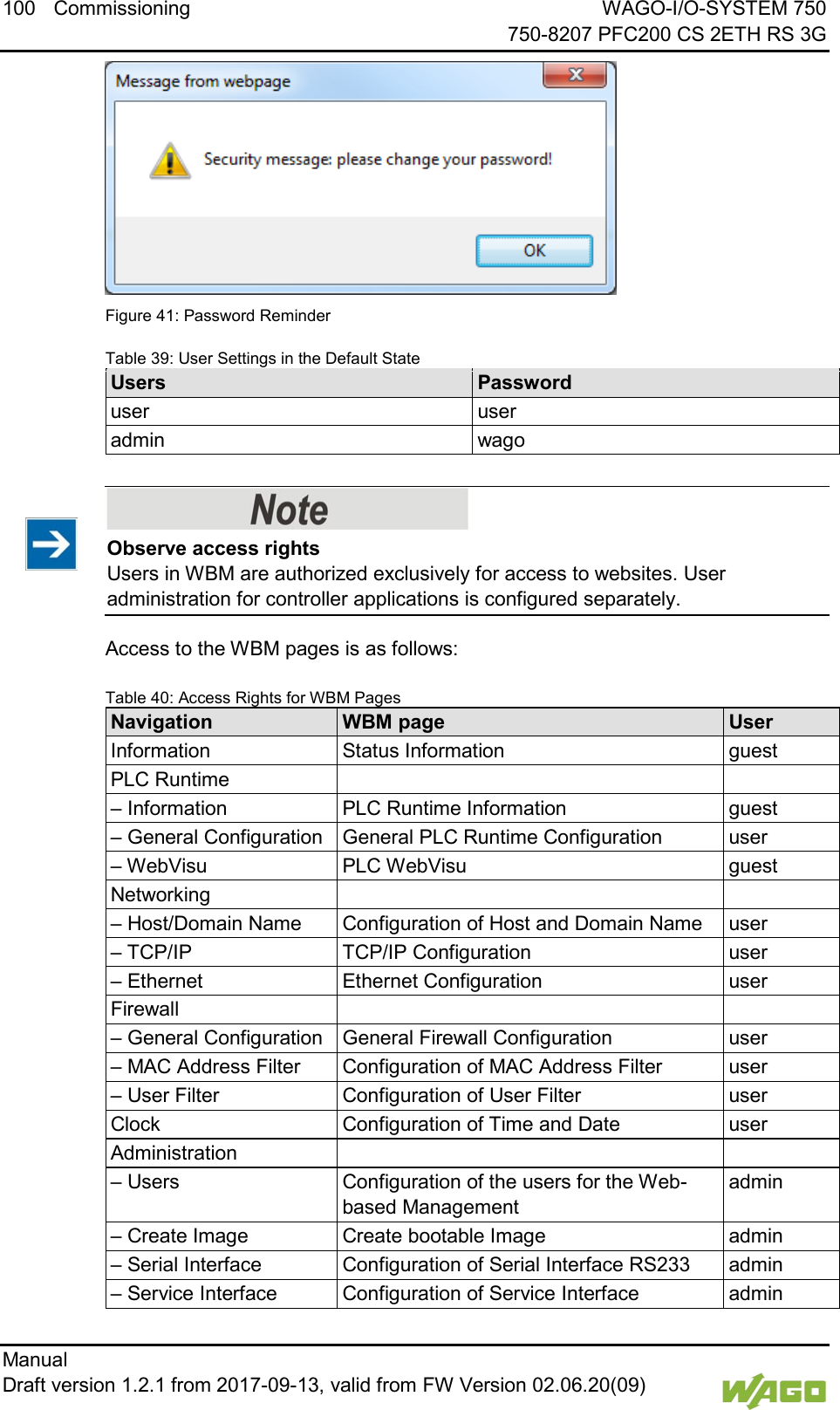 100 Commissioning WAGO-I/O-SYSTEM 750     750-8207 PFC200 CS 2ETH RS 3G Manual   Draft version 1.2.1 from 2017-09-13, valid from FW Version 02.06.20(09)    Figure 41: Password Reminder Table 39: User Settings in the Default State Users Password user user admin wago     Observe access rights Users in WBM are authorized exclusively for access to websites. User administration for controller applications is configured separately. Access to the WBM pages is as follows:  Table 40: Access Rights for WBM Pages Navigation WBM page User Information Status Information guest PLC Runtime   &ndash; Information PLC Runtime Information guest &ndash; General Configuration General PLC Runtime Configuration user &ndash; WebVisu PLC WebVisu guest Networking   &ndash; Host/Domain Name Configuration of Host and Domain Name user &ndash; TCP/IP TCP/IP Configuration user &ndash; Ethernet Ethernet Configuration user Firewall   &ndash; General Configuration General Firewall Configuration user &ndash; MAC Address Filter Configuration of MAC Address Filter user &ndash; User Filter Configuration of User Filter user Clock Configuration of Time and Date user Administration   &ndash; Users Configuration of the users for the Web-based Management admin &ndash; Create Image Create bootable Image admin &ndash; Serial Interface Configuration of Serial Interface RS233 admin &ndash; Service Interface Configuration of Service Interface admin 